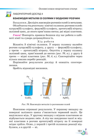 Основні класи неорганічних сполук
181
Ла­бо­ра­тор­ний дос­лід 4
ВЗАЄМОДІЯ МЕТАЛІВ ІЗ СОЛЯМИ У ВОДНОМУ РОЗЧИНІ
Завдання. Дослідіть взаємодію розчинів солей із металами.
Обладнання та реактиви: хімічні склянки; розчини солей:
купрум(ІІ) сульфату, ферум(ІІ) сульфату, аргентум(І) нітрату;
залізний цвях, до якого прив’язана нитка; дві мідні пластини.
Увага! Повторіть правила безпеки під час роботи в кабі-
неті хімії та суворо дотримуйтеся їх.
Хід роботи
Візьміть 3 хімічні склянки. У першу склянку налийте
розчин купрум(II) сульфату, у другу — ферум(II) сульфату,
у третю — аргентум(I) нітрату. Опустіть у першу склянку
залізний цвях, прив’язаний до нитки (рис. 76, а), у другу й
третю — мідні пластини (рис. 76, б, в). Спостерігайте через
кілька хвилин перебіг реакцій.
Порівняйте результати досліду й опишіть спостере-
ження.
Зробіть відповідні висновки.
а б в
Рис. 76. Взаємодія металів із розчинами солей
CuSO4
Fe
Cu Cu
FeSO4
AgNO3
Пояснимо отримані результати. У першому випадку на
поверхні залізного цвяха з’являється червоний наліт. Це
виділилася мідь. У другому випадку з мідною пластиною не
відбувається жодних змін. А під час занурення такої ж мід-
ної пластини в розчин аргентум(I) нітрату на її поверхні
осідає срібло. Отже, у першій і третій склянках реакції від-
булися, а в другій — ні.
 