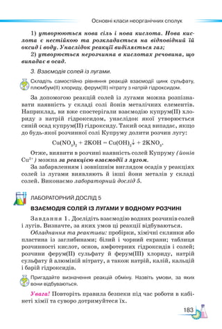 Основні класи неорганічних сполук
183
1) утворюються нова сіль і нова кислота. Нова кис-
лота є нестійкою та розкладається на відповідний їй
оксид і воду. Унаслідок реакції виділяється газ;
2) утворюється нерозчинна в кислотах речовина, що
випадає в осад.
3. Взаємодія солей із лугами.
Складіть самостійно рівняння реакцій взаємодії цинк сульфату,
плюмбум(ІІ) хлориду, ферум(ІІІ) нітрату з натрій гідроксидом.
За допомогою реакцій солей із лугами можна розпізна-
вати наявність у складі солі йонів металічних елементів.
Наприклад, ви вже спостерігали взаємодію купрум(ІІ) хло-
риду з натрій гідроксидом, унаслідок якої утворюється
синій осад купрум(ІІ) гідроксиду. Такий осад випадає, якщо
до будь-якої розчинної солі Купруму долити розчин лугу:
Сu(NO3
)2
+ 2KOH = Cu(OH)2
↓ + 2KNO3
.
Отже, виявити в розчині наявність солей Купруму (йонів
Сu2+
) можна за реакцією взаємодії з лугом.
За забарвленням і зовнішнім виглядом осадів у реакціях
солей із лугами виявляють й інші йони металів у складі
солей. Виконаємо лабораторний дослід 5.
Ла­бо­ра­тор­ний дос­лід 5
ВЗАЄМОДІЯ СОЛЕЙ ІЗ ЛУГАМИ У ВОДНОМУ РОЗЧИНІ
Завдання 1. Дослідіть взаємодію водних розчинів солей
і лугів. Визначте, за яких умов ці реакції відбуваються.
Обладнання та реактиви: пробірки, хімічні склянки або
пластина із заглибинами; білий і чорний екрани; таблиця
розчинності кислот, основ, амфотерних гідроксидів і солей;
розчини фе­
рум(ІІ) сульфату й ферум(ІІІ) хлориду, натрій
сульфату й алюміній нітрату, а також натрій, калій, кальцій
і барій гідроксидів.
Пригадайте визначення реакцій обміну. Назвіть умови, за яких
вони відбуваються.
Увага! Повторіть правила безпеки під час роботи в кабі-
неті хімії та суворо дотримуйтеся їх.
 