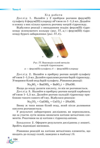 184
Тема 4
Хід роботи
Дослід 1. Налийте у 2 пробірки розчини ферум(ІІ)
сульфату й ферум(ІІІ) хлориду об’ємом по 1–1,5 мл. Додайте
в кожну з них кілька крапель розчину натрій гідроксиду.
Відбулися реакції з випаданням осадів: ферум(ІІ) гідро-
ксиду зеленуватого кольору (рис. 77, а) і ферум(ІІІ) гідро-
ксиду бурого забарвлення (рис. 77, б).
Рис. 77. Взаємодія солей металів
з натрій гідроксидом:
а — ферум(ІІ) сульфату; б — ферум(ІІІ) хлориду
Дослід 2. Налийте в пробірку розчин натрій сульфату
об’ємом 1–1,5 мл. Долийте краплями розчин барій гідроксиду.
Утворився білий осад барій сульфату. Рівняння реакції:
Na2
SO4
+ Ba(OH)2
= BaSO4
↓ + 2NaOH.
Якщо до осаду долити кислоту, то він не розчиняється.
Дослід 3. Налийте в пробірку розчин натрій карбонату
об’ємом 1–1,5 мл. Долийте розчин кальцій гідроксиду при-
близно такого самого об’єму. Відбулася реакція:
Na2
СO3
+ Сa(OH)2
= СaСO3
↓ + 2NaOH.
Знову ж таки випав білий осад, який після доливання
кислоти розчиняється.
У результаті лабораторних досліджень ви переконалися,
що за участю лугів можна визначати катіони металічних еле-
ментів. Реактивом на ці катіони є гідроксид-аніони.
Завдання 2. Оформте результати досліджень у зошиті.
Зробіть відповідні висновки.
Рівняння реакцій на катіони металічних елементів, що
входять до складу солей, наведено в таблиці 15.
а б
 