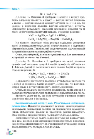 186
Тема 4
Хід роботи
Дослід 1. Візьміть 3 пробірки. Налийте в першу про-
бірку хлоридну кислоту, у другу — розчин натрій хлориду,
у третю — розчин кальцій хлориду об’ємом по 1–1,5 мл. До
кожної з пробірок долийте розчин аргентум(I) нітрату.
Порівняйте результати взаємодії хлоридної кислоти та її
солей із розчином аргентум(I) нітрату. Рівняння реакцій:
NaCl + AgNO3
= AgCl↓ + HNO3
;
CaCl2
+ 2AgNO3
= 2AgCl↓ + Ca(NO3
)2
.
Як бачимо, унаслідок обох реакцій відбулося утворення
солей із випаданням осаду, який не розчиняється в надлишку
нітратної кислоти. Такий самий осад утворився під час реакції
хлоридної кислоти з аргентум(І) нітратом.
Отже, арген­
тум(І) нітрат є реактивом для виявлення
хлоридної кислоти та її солей.
Дослід 2. Налийте в 3 пробірки по черзі розчини
сульфатної кислоти, натрій і калій сульфатів об’ємом по
1–1,5 мл. Долийте до кожної з них розчин барій хлориду.
Рівняння реакцій:
Na2
SO4
+ BaCl2
= BaSO4
↓ + 2NaCl;
K2
SO4
+ BaCl2
= BaSO4
↓ + 2KCl.
Порівняйте результати взаємодії сульфатної кислоти та
її солей із розчином барій хлориду. Перевірте, чи розчиня-
ються осади в нітратній кислоті, зробіть висновок.
Отже, як свідчать результати досліджень, барій хлорид є
реактивом для виявлення сульфатної кислоти та її солей.
Зверніть увагу на те, що солі вступають у реакції обміну
між собою тільки в розчинах.
Експериментальний метод у хімії. Розв’язування експеримен­
тальних задач. Вивчаючи властивості речовин, ви не­
одноразово
виконували лабораторні досліди чи спостерігали демонстра-
ційні. Лабораторні досліди та практичні роботи виконують
обов’язково з використанням експериментальних задач.
Експериментальні задачі відрізняються від розрахунко-
вих тим, що їхнє розв’язування супроводжується проведен-
ням дослідів (експериментів). Такий спосіб отримання нових
знань називають експериментальним.
 