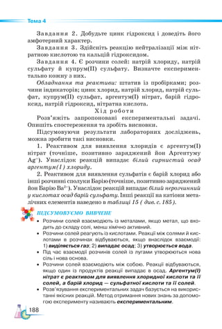 188
Тема 4
Завдання 2. Добудьте цинк гідроксид і доведіть його
амфотерний характер.
Завдання 3. Здійсніть реакцію нейтралізації між ніт-
ратною кислотою та кальцій гідроксидом.
Завдання 4. Є розчини солей: натрій хлориду, натрій
сульфату й купрум(ІІ) сульфату. Визначте експеримен-
тально кожну з них.
Обладнання та реактиви: штатив із пробірками; роз-
чини індикаторів; цинк хлорид, натрій хлорид, натрій суль-
фат, купрум(ІІ) сульфат, аргентум(І) нітрат, барій гідро-
ксид, натрій гідроксид, нітратна кислота.
Хід роботи
Розв’яжіть запропоновані експериментальні задачі.
Опишіть спостереження та зробіть висновки.
Підсумовуючи результати лабораторних досліджень,
можна зробити такі висновки.
1. Реактивом для виявлення хлоридів є аргентум(I)
нітрат (точніше, позитивно заряджений йон Аргентуму
Ag+
). Унаслідок реакцій випадає білий сирнистий осад
аргентум(I) хлориду.
2. Реактивом для виявлення сульфатів є барій хлорид або
інші розчинні сполуки Барію (точніше, позитивно заряджений
йон Барію Ba2+
). Унаслідок реакцій випадає білий нерозчинний
у кислотах осад барій сульфату. Інші реакції на катіони мета-
лічних елементів наведено в таблиці 15 ( див. с. 185).
ПІД­
СУ­
МО­
ВУ­
Є­
МО  ВИВЧЕНЕ
• Розчини солей взаємодіють із металами, якщо метал, що вхо-
дить до складу солі, менш хімічно активний.
• Розчини солей реагують із кислотами. Реакції між солями й кис-
лотами в розчинах відбуваються, якщо внаслідок взаємодії:
1) виділяється газ; 2) випадає осад; 3) утворюється вода.
• Під час взаємодії розчинів солей із лугами утворюються нова
сіль і нова основа.
• Розчини солей взаємодіють між собою. Реакції відбуваються,
якщо один із продуктів реакції випадає в осад. Аргентум(І)
нітрат є реактивом для виявлення хлоридної кислоти та її
солей, а барій хлорид — сульфатної кислоти та її солей.
• Розв’язування експериментальних задач базується на викорис-
танні якісних реакцій. Метод отримання нових знань за допомо-
гою експерименту називають експериментальним.
 