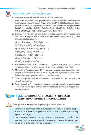 Основні класи неорганічних сполук
189
ЗАВ­
ДАН­
НЯ  ДЛЯ  СамоКОН­
ТРО­
ЛЮ
1. Перелічіть відомі вам фізичні властивості солей.
2. Визначте за таблицею розчинності кислот, основ, амфотерних
гідроксидів і солей у воді (див. додаток 2, с. 203) розчинні й не-
розчинні солі з переліку речовин, що записані формулами:
Ca(NO3)2, MgCl2, CaCO3, CuSO4, AgCl, Al2(SO4)3, BaSO4, AgBr,
Na2S, Zn3(PO4)2, FeBr3, MgSO4, CrCl3, BaI2, HgS.
3. Допишіть у правій частині рівняння формули продуктів реакцій,
поставте коефіцієнти й поясніть, які хімічні властивості солей
вони характеризують:
а) Fe + Pb(NO3)2 = Fe(NO3)2 + … ;
б) CaCl2 + AgNO3 = Сa(NО3)2 + … ;
в) Fe(NO3)2 + KOH = Fe(OH)2 + … ;
г) Na2SO4 + BaCl2 = NaCl + … ;
ґ) Hg(NO3)2 + K2S = HgS + … ;
д) Mg + Pb(NO3)2 = Pb + … ;
е) AlCl3 + NaOH = NaCl + … .
4. На кальцій карбонат масою 5 г подіяли надлишком розчину
нітратної кислоти. Обчисліть об’єм (н. у.) утвореного газу.
5. Магній карбонат масою 16,8 г нагріли до повного розкладання.
Твердий залишок розчинили в надлишку сульфатної кислоти.
Обчисліть масу утвореної солі. Назвіть сіль.
6. Запропонуйте спосіб виявлення розчинів натрій хлориду й
натрій сульфату.
7. Запропонуйте 3 способи отримання магній сульфату, користую-
чись знаннями про хімічні властивості речовин, і складіть рів-
няння реакцій.
§ 32. ПОШИРЕНІСТЬ  СОЛЕЙ  У  ПРИРОДІ­
І  ЇХНЄ  ПРАКТИЧНЕ  ВИКОРИСТАННЯ
Опанувавши матеріал параграфа, ви зможете:
• знати й пояснювати поширеність солей у природі;
• називати найпоширеніші солі, що входять до складу
ґрунтів і води;
• характеризувати практичне значення солей для
життя та господарської діяльності людей, викорис-
тання їх живими організмами.
 