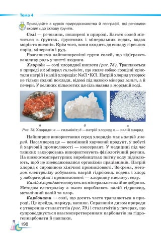 190
Тема 4
Пригадайте з курсів природознавства й географії, які речовини
входять до складу ґрунтів.
Солі — речовини, поширені в природі. Багато солей міс-
титься в ґрунтах, ґрунтових і мінеральних водах, водах
морів та океанів. Крім того, вони входять до складу гірських
порід, мінералів і руд.
Розглянемо найпоширеніші групи солей, що відіграють
важливу роль у житті людини.
Хлориди — солі хлоридної кислоти (рис. 78). Трапляються
в природі як мінерал сильвініт, що являє собою зрощені крис-
тали натрій і калій хлоридів: NaCl ·KCl. Натрій хлорид утворює
не тільки соляні поклади, відомі під назвою мінерал галіт, а й
печери. У великих кількостях ця сіль наявна в морській воді.
Рис. 78. Хлориди: а — сильвініт; б —натрій хлорид; в — калій хлорид
а б в
Найширше використання серед хлоридів має натрій хло-
рид. Насамперед це — незмінний харчовий продукт, у побуті
й харчовій промисло­
во­
сті — консервант. У медицині під час
тяжких захворювань використовують фізіологічний розчин.
На високотемпературних виробництвах питну воду підсолю-
ють, щоб не зневоднювалися організми працівників. Натрій
хлорид є сировиною хімічної промисловості. Зокрема, мето-
дом електролізу добувають натрій гідроксид, водень і хлор;
у лабораторіях і промисловості — хлоридну кислоту, соду.
Калійхлоридзастосовуютьякмінеральнекалійнедобриво.
Методом електролізу з нього виробляють калій гідроксид,
металічний калій та хлор.
Карбонати — солі, що досить часто трапляються в при-
роді. Це крейда, мармур, вапняк. Справжнім дивом природи
є утворення сталактитів (рис. 79) і сталагмітів у печерах, що
супроводжується взаємоперетворенням карбонатів на гідро-
генкарбонати й навпаки.
 