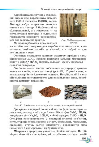 Основні класи неорганічних сполук
191
Рис. 79. Сталактитова
печера
Карбонати застосовують у будівель-
ній справі для виробництва негаше-
ного СаО й гашеного Са(ОН)2
вапна.
Мармур набув широкого ви­
корис-
тання в архітектурі й будівниц­
тві як
облицювальний, а в мистецтві — як
скульптурний матеріал. У сільському
господарстві карбонати використову-
ють для вапнування ґрунтів.
Натрій карбонат у промислових
масштабах застосовують для виробництва мила, скла, син-
тетичних мийних засобів та емалей, а в побуті — для
пом’якшення води.
Основною складовою вапняку, мармуру, крейди є каль-
цій карбонат СаСО3
. Зрощені кристали кальцій і магній кар-
бонатів СаСО3
· MgCO3
містить доломіт, ферум карбонат —
складова сидериту.
Силікати — солі силікатної кислоти — у природі трапля-
ються як слюда, глина та сланці (рис. 80). Горючі сланці є
висококалорійним і дешевим паливом. Натрій, калій і каль-
цій силікати використовують для виплавляння скла, вироб-
ництва цементу, кераміки.
Рис. 80. Силікати: а — слюда; б — глина; в — горючі сланці
а б в
Сульфати в природі поширені як гіпс (кристалогідрат —
речовина, у складі якої є вода й кальцій сульфат СаSO4
·2H2
O),
глауберова сіль Nа2
SO4
· 10H2
O, мідний купорос CuSO4
· 5H2
O.
Сульфати використовують у медицині (гіпсові пов’язки),
скульптурній справі (вироби з гіпсу, барельєфи, горельєфи,
статуетки, статуї, наочні експонати), виробництві скла
(віконного й кольорового), на будівництві.
Нітрати в природних умовах — рідкісні сполуки. Натрій
нітрат відомий як натрієва, або чилійська, селітра, калій
 