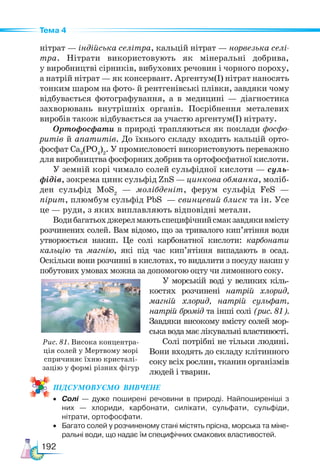 192
Тема 4
нітрат — індійська селітра, кальцій нітрат — норвезька селі-
тра. Нітрати використовують як мінеральні добрива,
у виробництві сірників, вибухових речовин і чорного пороху,
а натрій нітрат — як консервант. Аргентум(І) нітрат наносять
тонким шаром на фото- й рентгенівські плівки, завдяки чому
відбувається фотографування, а в медицині — діагностика
захворювань внутрішніх органів. Посрібнення металевих
виробів також відбувається за участю аргентум(І) нітрату.
Ортофосфати в природі трапляються як поклади фосфо-
ритів й апатитів. До їхнього складу входить кальцій орто-
фосфат Са3
(РО4
)2
. У промисловості використовують переважно
для виробництва фосфорних добрив та ортофосфатної кислоти.
У земній корі чимало солей сульфідної кислоти — суль-
фідів, зокрема цинк сульфід ZnS — цинкова обманка, моліб-
ден сульфід MoS2
— молібденіт, ферум сульфід FeS —
пірит, плюмбум сульфід PbS — свинцевий блиск та ін. Усе
це — руди, з яких виплавляють відповідні метали.
Водибагатьохджерелмаютьспецифічнийсмакзавдякивмісту
розчинених солей. Вам відомо, що за тривалого кип’ятіння води
утворюється накип. Це солі карбонатної кислоти: карбонати
кальцію та магнію, які під час кип’ятіння випадають в осад.
Оскільки вони розчинні в кислотах, то видалити з посуду накип у
побутових умовах можна за допомогою оцту чи лимонного соку.
У морській воді у великих кіль-
костях розчинені натрій хлорид,
магній хлорид, натрій сульфат,
натрій бромід та інші солі (рис. 81).
Завдяки високому вмісту солей мор-
ськаводамаєлікувальнівластивості.
Солі потрібні не тільки людині.
Вони входять до складу клітинного
соку всіх рослин, тканин організмів
людей і тварин.
ПІД­
СУ­
МО­
ВУ­
Є­
МО  ВИВЧЕНЕ
• Солі — дуже поширені речовини в природі. Найпоширеніші з
них — хлориди, карбонати, силікати, сульфати, сульфіди,
нітрати, ортофосфати.
• Багато солей у розчиненому стані містять прісна, морська та міне-
ральні води, що надає їм специфічних смакових властивостей.
Рис. 81. Висока концентра-
ція солей у Мертвому морі
спричиняє їхню кристалі-
зацію у формі різних фігур
 
