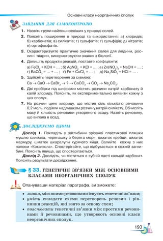Основні класи неорганічних сполук
193
ЗАВ­
ДАН­
НЯ  ДЛЯ  СамоКОН­
ТРО­
ЛЮ
1. Назвіть групи найпоширеніших у природі солей.
2. Поясніть поширення в природі та використання: а) хлоридів;
б) карбонатів; в) силікатів; г) сульфатів; ґ) сульфідів; д) нітратів;
е) ортофосфатів.
3. Охарактеризуйте практичне значення солей для людини, рос-
лин і тварин, використовуючи знання з біології.
4. Допишіть продукти реакцій, поставте коефіцієнти:
а) FeCl2
+ KOH = … ; б) AgNO3
+ KCl = … ; в) Zn(NO3
)2
+ NaOH = … ;
г) BaCO3
= … + ... ; ґ) Fe + CuCl2
= … ; д) Na2
SiO3
+ HCl = … .
5. Здійсніть перетворення за схемою:
Са → СаО → СаBr2
→ ? → CaCO3
→ CO2
→ Na2
CO3
.
6. Дві пробірки під шифрами містять розчини натрій карбонату й
калій хлориду. Поясніть, як експериментально виявити кожну з
цих сполук.
7. На розчин цинк хлориду, що містив сіль кількістю речовини
0,2 моль, подіяли надлишком розчину натрій силікату. Обчисліть
масу й кількість речовини утвореного осаду. Назвіть речовину,
що випала в осад.
Дос­
лІд­
жу­
Ємо  вдо­
ма
Дослід 1. Покладіть у заглибини зрізаної пластикової пляшки
мушлю слимака, черепашку з берега моря, шматок крейди, шматок
мармуру, шматок шкаралупи курячого яйця. Залийте кожну з них
напоєм «Кока-кола». Спостерігайте, що відбувається в кожній загли-
бині. Поясніть явища, що спостерігаються.
Дослід 2. Дослідіть, чи міститься в зубній пасті кальцій карбонат.
Поясніть результати дослідження.
§ 33. ГЕНЕТИЧНІ  ЗВ’ЯЗКИ  МІЖ  ОСНОВНИМИ
КЛАСАМИ  НЕОРГАНІЧНИХ  СПОЛУК
Опанувавши матеріал параграфа, ви зможете:
• знати,міжякимиречовинамиіснуютьгенетичнізв’язки;
• уміти складати схеми перетворень речовин і рів-
няння реакцій, які взято за основу схем;
• пояснювати генетичні зв’язки між простими речови-
нами й речовинами, що утворюють основні класи
неорганічних сполук.
 
