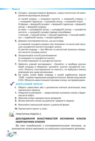 196
Тема 4
4. Складіть, використовуючи формули, схему генетичних зв’язків і
рівняння відповідних реакцій:
а) натрій хлорид → хлоридна кислота → купрум(ІІ) хлорид →
→ купрум(ІІ) гідроксид → купрум(ІІ) оксид → купрум(ІІ) нітрат;
б) ферум → ферум(ІІ) сульфат → ферум(ІІ) гідроксид → ферум(ІІ)
оксид → ферум(ІІ) хлорид;
в) сірка → сульфур(ІV) оксид → сульфур(VІ) оксид → сульфатна
кислота → купрум(ІІ) сульфат (двома способами);
г) кальцій → кальцій оксид → кальцій гідроксид → кальцій карбо-
нат → карбон(ІV) оксид → натрій карбонат.
5. Доведіть експериментально, що до складу:
а) алюміній сульфату входять йон Алюмінію та кислотний зали-
шок сульфатної кислоти (сульфат-аніон);
б) магній хлориду — йон Магнію та кислотний залишок хлорид-
ної кислоти (хлорид-аніон).
6. Запропонуйте спосіб розпізнавання:
а) хлоридної та сульфатної кислот;
б) солей хлоридної та сульфатної кислот.
7. Здійсніть уявний експеримент. «Налийте» в пробірку розчин
барій хлориду й обережно «долийте» розчин сульфатної кис-
лоти. Опишіть спостереження та поясніть, чи відбулася хімічна
взаємодія між цими речовинами.
8. На суміш солей барій хлориду з натрій карбонатом масою
12,68 г подіяли надлишком сульфатної кислоти. Випав осад масою
2,33 г. Обчисліть маси й кількості речовин сполук, які прореагували.
НАВЧАЛЬНИЙ  ПРОЄКТ   
І. Оберіть самостійно або з допомогою вчителя (вчительки) тему
навчального проєкту.
1. Неорганічні речовини — представники основних класів у будів-
ництві й побуті.
2. Хімічний склад і використання мінералів.
3. Вплив хімічних сполук на довкілля і здоров’я людини.
ІІ. Виконайте навчальний проєкт у довільній формі.
ІІІ. Презентуйте проєкт у класі.
Практична робота 2
ДОСЛІДЖЕННЯ ВЛАСТИВОСТЕЙ ОСНОВНИХ КЛАСІВ
НЕОРГАНІЧНИХ СПОЛУК
Ви вже ознайомлені з експериментальним методом, за
допомогою якого вивчають та описують властивості речовин.
 
