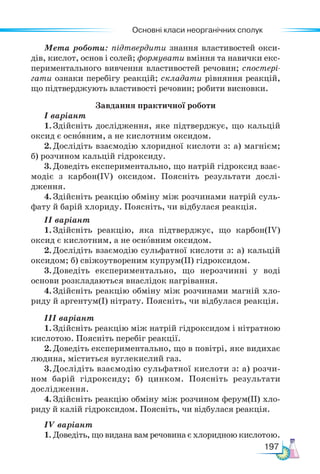Основні класи неорганічних сполук
197
Мета роботи: підтвердити знання властивостей окси-
дів, кислот, основ і солей; формувати вміння та навички екс-
периментального вивчення властивостей речовин; спостері-
гати ознаки перебігу реакцій; складати рівняння реакцій,
що підтверджують властивості речовин; робити висновки.
Завдання практичної роботи
І варіант
1. Здійсніть дослідження, яке підтверджує, що кальцій
оксид є основним, а не кислотним оксидом.
2. Дослідіть взаємодію хлоридної кислоти з: а) магнієм;
б) розчином кальцій гідроксиду.
3. Доведіть експериментально, що натрій гідроксид взає-
модіє з карбон(ІV) оксидом. Поясніть результати дослі-
дження.
4. Здійсніть реакцію обміну між розчинами натрій суль-
фату й барій хлориду. Поясніть, чи відбулася реакція.
ІІ варіант
1. Здійсніть реакцію, яка підтверджує, що карбон(ІV)
оксид є кислотним, а не основним оксидом.
2. Дослідіть взаємодію сульфатної кислоти з: а) кальцій
оксидом; б) свіжоутвореним купрум(ІІ) гідроксидом.
3. Доведіть експериментально, що нерозчинні у воді
основи розкладаються внаслідок нагрівання.
4. Здійсніть реакцію обміну між розчинами магній хло-
риду й аргентум(І) нітрату. Поясніть, чи відбулася реакція.
ІІІ варіант
1. Здійсніть реакцію між натрій гідроксидом і нітратною
кислотою. Поясніть перебіг реакції.
2. Доведіть експериментально, що в повітрі, яке видихає
людина, міститься вуглекислий газ.
3.Дослідіть взаємодію сульфатної кислоти з: а) розчи-
ном барій гідроксиду; б) цинком. Поясніть результати
дослідження.
4. Здійсніть реакцію обміну між розчином ферум(ІІ) хло-
риду й калій гідроксидом. Поясніть, чи відбулася реакція.
ІV варіант
1. Доведіть, що видана вам речовина є хлоридною кислотою.
 