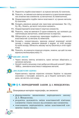 20
Тема 1
7. Перелічіть подібні властивості: а) лужних металів; б) галогенів.
8. Поясніть, як змінюється хімічна активність із зростанням віднос-
них атомних мас елементів: а) металічних; б) неметалічних.
9. Охарактеризуйте подібні хімічні властивості: а) лужних металів;
б) галогенів.
10. Складіть рівняння реакцій між простими речовинами: Na і Cl2;
H2 і Br2. Укажіть, до якого типу вони належать.
11. Охарактеризуйте властивості інертних елементів.
12. Поясніть, чому ви вивчаєте 3 групи елементів, що належать до
найтиповіших металічних, неметалічних та інертних.
13. Обґрунтуйте на конкретних прикладах подібність і відмінність
властивостей: а) металів; б) неметалів.
14. Складіть, скориставшись зразком реакції взаємодії натрій
ок­
сиду з водою, рівняння реакцій з водою: а) літій оксиду;
б) калій оксиду. Обчисліть масову частку Оксигену в літій гідро-
ксиді.
15. Поясніть, як уникнути отруєння хлором, знаючи, що цей газ має
відносну молекулярну масу 71.
Цікаво  знати
• Через високу хімічну активність лужні метали зберігають у
за­
паяних ампулах.
• Натрій і калій у вільному стані добув англійський учений Г. Деві в
1808 р., вивчаючи властивості невідомих металів.
Дос­
лІд­
жу­
Ємо  вдо­
ма
Користуючись картою корисних копалин України та вашими
знаннями з географії, визначте, де в Україні залягають міне-
рали, які містять солі хлору.
§ 4. ПЕРІОДИЧНИЙ  ЗАКОН  Д. І. МЕНДЕЛЄЄВА
Опанувавши матеріал параграфа, ви зможете:
• формулювати визначення періодичного закону
Д. І. Мен­
де­
лєєва;
• розуміти залежність зміни властивостей хімічних
елементів і їхніх сполук від атомних мас елементів;
• пояснювати періодичність зміни властивостей еле-
ментів і їхніх сполук.
 