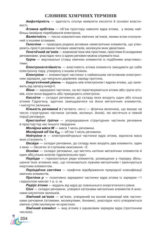 204
Словник хімічних термінів
Амфотéрність — здатність сполук виявляти кислотні й основні власти-
вості.
Áтомна орбітáль — об’єм простору навколо ядра атома, у якому най-
більш імовірне перебування електрона.
Валéнтність — число ковалентних хімічних зв’язків, якими атом сполуче-
ний з іншими атомами.
Галогéни — природна родина активних неметалічних елементів, що утво-
рюють прості речовини типових неметалів, молекули яких двоатомні.
Генетичний зв’язóк — взаємозв’язок між простими, простими й складними
речовинами, унаслідок чого з одних речовин можна отримати інші.
Грýпи — вертикальні стовці хімічних елементів із подібними властивос-
тями.
Електронегативність — властивість атома елемента зміщувати до себе
електронну пару, утворену з іншим атомом.
Електрóни — елементарні частинки з найменшим негативним електрич-
ним зарядом, що чисельно дорівнює заряду протона.
Енергетичний рівень — віддаль між електроном і ядром атома, що зале-
жить від запасу енергії.
Йóни — заряджені частинки, на які перетворюються атоми або групи ато-
мів, коли вони віддають або приєднують електрони.
Кислóти — складні речовини, до складу яких входять один або кілька
атомів Гідрогену, здатних заміщуватися на йони металічних елементів,
і кислотні залишки.
Кількість речовини n (читають «ен») — фізична величина, що вказує на
число структурних частинок (атомів, молекул, йонів), які містяться в певній
порції речовини.
Кристалічні ґрáтки — упорядкування структурних частинок речовини
в просторі під час їхнього твердіння.
Молярна мáса М — маса 1 моль речовини.
Молярний об’єм Vm — об’єм 1 моль речовини.
Нейтрóни n — електронейтральні частинки ядра атома, відносна маса
яких становить 1.
Оксиди — складні речовини, до складу яких входять два елементи, один
з яких — Оксиген зі ступенем окиснення –2.
Оснóви — складні речовини, що містять катіони металічних елементів й
один або кілька аніонів гідроксильних груп.
Періоди — горизонтальні ряди елементів, розміщених у порядку збіль-
шення їхніх атомних мас, що починаються лужним металічним і закінчуються
інертним елементом.
Періодична систéма — графічне відображення природної класифікації
хімічних елементів.
Протóни p — позитивно заряджені частинки ядра атома із зарядом +1
і відносною масою 1 а. о. м.
Радіýс áтома — віддаль від ядра до зовнішнього енергетичного рівня.
Сóлі — складні речовини, утворені катіонами металічних елементів й аніо-
нами кислотних залишків.
Хімічний зв’язóк — зв’язок, утворений на основі взаємодії між частин-
ками речовини (атомами, молекулами, йонами), унаслідок чого утворюються
хімічно стійкі молекули чи кристали.
Хімічний елемéнт — вид атомів з однаковим зарядом ядра (протонним
числом).
`
`
` `
` `
`
`
` `
`
`
`
`
`
 