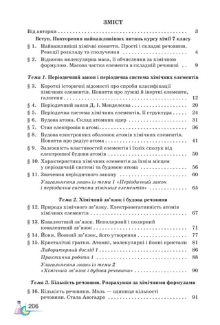 206
ЗМІСТ
Від авторки  . . . . . . . . . . . . . . . . . . . . . . . . . . . . . . . . . . . . . . . . . . . . 3
Вступ. Повторення найважливіших питань курсу хімії 7 класу
§ 1. Найважливіші хімічні поняття. Прості і складні речовини.
Реакції розкладу та сполучення  . . . . . . . . . . . . . . . . . . . . . . . 4
§ 2. Відносна молекулярна маса, її обчислення за хімічною
формулою. Масова частка елемента в складній речовині  . . . 9
Тема 1. Періодичний закон і періодична система хімічних елементів
§ 3. Короткі історичні відомості про спроби класифікації
хімічних елементів. Поняття про лужні й інертні елементи,
галогени . . . . . . . . . . . . . . . . . . . . . . . . . . . . . . . . . . . . . . . . . . . 12
§ 4. Періодичний закон Д. І. Менделєєва . . . . . . . . . . . . . . . . . . . 20
§ 5. Періодична система хімічних елементів, її структура . . . . . 24
§ 6. Будова атома. Склад атомних ядер  . . . . . . . . . . . . . . . . . . . . . 31
§ 7. Стан електронів в атомі . . . . . . . . . . . . . . . . . . . . . . . . . . . . . . 36
§ 8. Будова електронних оболонок атомів хімічних елементів.
Поняття про радіус атома  . . . . . . . . . . . . . . . . . . . . . . . . . . . . 41
§ 9. Залежність властивостей елементів і їхніх сполук від
електронної будови атомів . . . . . . . . . . . . . . . . . . . . . . . . . . . . 50
§ 10. Характеристика хімічних елементів за їхнім місцем
у періодичній системі та будовою атома  . . . . . . . . . . . . . . . . . 56
§ 11. Значення періодичного закону  . . . . . . . . . . . . . . . . . . . . . . . . 60
Узагальнення знань із теми 1 «Періодичний закон
і періодична система хімічних елементів»  . . . . . . . . . . . . . 65
Тема 2. Хімічний зв’язок і будова речовини
§ 12. Природа хімічного зв’язку. Електро­
негативність атомів
хімічних елементів  . . . . . . . . . . . . . . . . . . . . . . . . . . . . . . . . . 67
§ 13. Ковалентний зв’язок. Неполярний і полярний
ковалентний зв’язок  . . . . . . . . . . . . . . . . . . . . . . . . . . . . . . . . 71
§ 14. Йони. Йонний зв’язок, його утворення  . . . . . . . . . . . . . . . . . 77
§ 15. Кристалічні ґратки. Атомні, молекуляр­
ні і йонні кристали 81
Ла­
бо­
ра­
тор­
ний дос­
лід 1  . . . . . . . . . . . . . . . . . . . . . . . . . . . . . . 86
Практична робота 1 . . . . . . . . . . . . . . . . . . . . . . . . . . . . . . . . 88
Узагальнення знань із теми 2
«Хімічний зв’язок і будова речовини» . . . . . . . . . . . . . . . . . . . 90
Тема 3. Кількість речовини. Розрахунки за хімічними формулами
§ 16. Кількість речовини. Моль — одиниця кількості
речовини. Стала Авогадро  . . . . . . . . . . . . . . . . . . . . . . . . . . . . 91
 