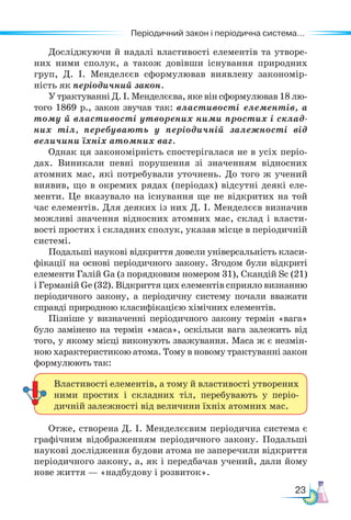 23
Періодичний закон і періодична система...
Досліджуючи й надалі властивості елементів та утворе-
них ними сполук, а також довівши існування природних
груп, Д. І. Менделєєв сформулював виявлену закономір-
ність як періодичний закон.
У трактуванні Д. І. Менделєєва, яке він сформулював 18 лю-
того 1869 р., закон звучав так: властивості елементів, а
тому й властивості утворених ними простих і склад-
них тіл, перебувають у періодичній залежності від
величини їхніх атомних ваг.
Однак ця закономірність спостерігалася не в усіх пе­
ріо­
дах. Виникали певні порушення зі значенням відносних
атомних мас, які потребували уточнень. До того ж учений
виявив, що в окремих рядах (періодах) відсутні деякі еле-
менти. Це вказувало на існування ще не відкритих на той
час елементів. Для деяких із них Д. І. Менделєєв визначив
можливі значення відносних атомних мас, склад і власти-
вості простих і складних сполук, указав місце в періодичній
системі.
Подальші наукові відкриття довели універсальність класи-
фікації на основі періодичного закону. Згодом були відкриті
елементи Галій Ga (з порядковим номером 31), Скандій Sc (21)
і Германій Ge (32). Відкриття цих елементів сприяло визнан­
ню
періодичного закону, а періодичну систему почали вважати
справді природною класифікацією хімічних елементів.
Пізніше у визначенні періодичного закону термін «вага»
було замінено на термін «маса», оскільки вага залежить від
того, у якому місці виконують зважування. Маса ж є незмін-
ною характеристикою атома. Тому в новому трактуванні закон
формулюють так:
Отже, створена Д. І. Менделєєвим періодична система є
графічним відображенням періодичного закону. Подальші
наукові дослідження будови атома не заперечили відкриття
періодичного закону, а, як і передбачав учений, дали йому
нове життя — «надбудову і розвиток».
Властивості елементів, а тому й властивості утворених
ними простих і складних тіл, перебувають у періо-
дичній залежності від величини їхніх атомних мас.
 
