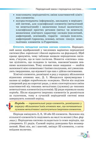 25
Періодичний закон і періодична система...
• пояснювати періодичність зміни властивостей хіміч-
них елементів;
• використовувати інформацію, закладену в періодич-
ній системі, для класифікації елементів (металічний
чи неметалічний) і визначення їхньої валентності;
класифікації простих речовин (метал чи неметал);
визначення хімічного характеру оксидів (кислотний,
амфотерний, основ­
ний), гідратів оксидів (кислота,
амфотерний гідроксид, основа), летких сполук неме-
талічних елементів із Гідрогеном.
Структура періодичної системи хімічних елементів. Пе­
ріодич­
ний закон відображений у численних варіантах періодичної
системи (див. короткий і довгий варіанти на форзацах). Щоб
краще зрозуміти, чому таблицю назвали періодичною систе-
мою, з’ясуємо, що ж таке система. Поняття «система» озна-
чає цілісність, що складена із частин, взаємозв’язаних пев-
ними залежностями. Тому основне наше завдання — знайти
залежності між елементами і їхніми сполуками, які уможлив-
лять твердження, що відомості про них є дійсно системними.
Хімічні елементи, розміщені в ряд у порядку збільшення
відносних атомних мас, Д. І. Менделєєв пронумерував і
назвав ці цифри порядковими номерами. Потім він поділив
утворений ряд на коротші ряди, у яких спостерігалася зміна
властивостей від типових металічних (лужних) до типових
неметалічних елементів (галогенів). Ці ряди отримали назву
періо­
ди. Після відкриття інертних елементів їх розмістили
за галогеном, тому в сучасній періодичній системі вони
завершують кожний період.
Періоди вміщують 2, 8, 18 або 32 елементи. Залежно від
кількості елементів їх поділяють на малі та великі (див. фор-
заци). Періодична система складається із семи періодів, що
утворюють 11 рядів. Сьомий період донедавна був незавер-
шений. Нині він, як і шостий, вміщує 32 елементи, з акти-
ноїдами включно.
Періоди — горизонтальні ряди елементів, розміщених у
порядку збільшення їхніх атомних мас, що починаються
лужним металічним і закінчуються інертним елементом.
 