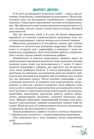 3
ДОРОГІ ДРУЗІ!
У 8 класі ви продовжуєте вивчати хімію — науку про ре-
човини, їхню будову, перетворення та властивості. Цього нав-
чального року ви докладніше ознайомитеся з періодичним
законом і структурою періодичної системи та будовою речо-
вин. Це забезпечить вам свідоме вивчення неорганічних спо-
лук: оксидів, кислот, основ і солей, їхнього складу, будови й
властивостей.
Під час вивчення хімії у 8 класі ви будете формувати
предметні та ключові компетентності, розуміння того, на-
скільки важливими є хімічні знання для сучасної людини.
Збагатити, розширити й поглибити знання про хімічні
елементи та сполуки вам допоможе підручник. Він склада-
ється із чотирьох тем і параграфів, у кожному з яких ви-
окремлено підрубрики. Для полегшення роботи з підручни-
ком у ньому подано умовні позначення рубрик.
Ознайомтеся зі змістом підручника, зверніть увагу на
запропоновані програмою навчальні теми, повторіть основні
питання курсу хімії, що розглядалися в 7 класі. У змісті
кожного параграфа є рубрика, що зорієнтує вас на резуль-
тати, яких необхідно досягти. У тексті параграфів уміщено
запитання та завдання, за допомогою яких ви зможете при-
гадати вже відомий вам матеріал або поглибити свої знання
під час вивчення нового. Після кожного параграфа є уза-
гальнення вивченого й завдання для самоконтролю, різно-
манітні за змістом і рівнем складності. Інші рубрики став-
лять за мету допомогти вам навчитися досліджувати власти-
вості речовин та аналізувати результати ваших досліджень,
самостійно виконувати практичні роботи, робити обчис-
лення, формулювати висновки, готувати навчальні про-
єкти. Швидко пригадати опрацьований матеріал вам допо-
можуть узагальнення, уміщені наприкінці кожної теми як
схеми. Вони містять усі найважливіші поняття, визначення
та формули, що розглядалися в темах.
Також допоможуть у роботі «Словник хімічних термінів»
і «Пред­
мет­
ний покажчик», подані наприкінці підручника.
Тож запрошую вас у нову подорож світом неорганічної
хімії.
Бажаю успіхів!
Авторка
 