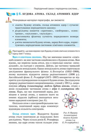 31
Періодичний закон і періодична система...
§ 6. БУДОВА  АТОМА.  СКЛАД  АТОМНИХ  ЯДЕР
Опанувавши матеріал параграфа, ви зможете:
• знати будову атомів, склад атомних ядер і сучасне
трактування періодичного закону;
• розрізняти поняття «протони», «нейтрони», «елек-
трони», «нуклони», «нукліди»;
• пояснювати фізичну сутність порядкового номера
елемента;
• уміти визначати будову атома, заряд його ядра, корис-
туючись періодичною системою хімічних елементів.
Пригадайте, що вам відомо про будову атомів хімічних елементів із
курсу хімії 7 класу.
Ядро й електронна оболонка. Під час вивчення поняття «хіміч-
ний елемент» ви вже частково ознайомилися з будовою атома. Вам
відомо, що первісна назва атом, яка в перекладі означає «непо-
дільний», на сьогодні є умовною. Дійсно, цю частинку тривалий
час вважали неподільною. Однак неподільність атома спростували
дослідження французького фізика А. Бек­
кереля (1852–1908),
якому належить відкриття явища радіоактивності (1896 р.).
Англійський фізик Е. Резерфорд (1871–1937) використав це від-
криття для підтвердження складності будови атома. Дослі­
джуючи
природу радіоактивного випромінювання, учений у 1911 р. запро-
понував ядерну (планетарну) модель будови атома, згідно з
якою складовими частинами атома є ядро й електронна обо-
лонка. Ядро, що має по­
зитивний заряд, роз-
міщене в центрі атома, а навколо нього на
певних віддалях (орбітах) знаходяться нега-
тивно заряджені електрони (рис. 9).
Оскільки атом є електронейтральною час-
тинкою, позитивний заряд ядра компенсує
відповідна кількість електронів.
Склад атомних ядер. Відкриття будови
атома стало поштовхом до подальших його
досліджень. Через кілька років Е. Резерфорд
виявив, що ядро атома також складне утво-
Рис. 9. Ядерна
(планетарна)
модель будови
атома (за
Е. Резерфордом)
 
