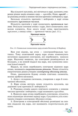 33
Періодичний закон і періодична система...
Від кількості нуклонів, які містяться в ядрі, залежить утво-
рення різних видів атомних ядер — нуклідів. Отже, нуклід —
це різновид атомів із певним числом протонів і нейтронів у ядрі.
Загальну кількість протонів і нейтронів у ядрі атома
називають нуклонним числом.
Кількість протонів у ядрі позначають протонним чис-
лом. Оскільки основою атома є ядро, його позначають сим-
волом елемента, біля якого вгорі зліва проставляють
нуклонне, а внизу зліва — протонне числа (рис. 11).
Нуклонні числа
16 12
О С
8 6
Протонні числа
Рис. 11. Символьне позначення ядер атомів Оксигену й Карбону
Вам уже відомо, що атом — електронейтральна час-
тинка. Тому позитивний заряд ядра атома компенсують
негативно заряджені електрони, які перебувають навколо
ядра. Науковці виявили, що електрони розміщуються не
безладно, а на певній віддалі від ядра, яка зумовлена запа-
сом їхньої енергії.
Віддалі, на яких перебувають електрони відносно ядра
атома, називають енергетичними рівнями. Певна кількість
енергетичних рівнів утворює електронну оболонку атома.
Отже, ураховуючи будову атомів хімічних елементів,
можна зробити висновки.
1. Атом є складною системою, утвореною з ядра й елек-
тронної оболонки.
2. Ядро атома містить певну кількість нуклонів, що
дорівнює сумі протонів Z і нейтронів N.
3. Різновид атомів одного хімічного елемента з певним
числом протонів і нейтронів у ядрі називають нуклідом.
4. Навколо ядра атома перебувають електрони, кількість
яких відповідає величині заряду ядра. Сукупність усіх елек-
тронів утворює електронну оболонку атома.
5. Електрони в електронній оболонці розміщені на пев-
них віддалях від ядра, які називають енергетичними рів-
нями.
 