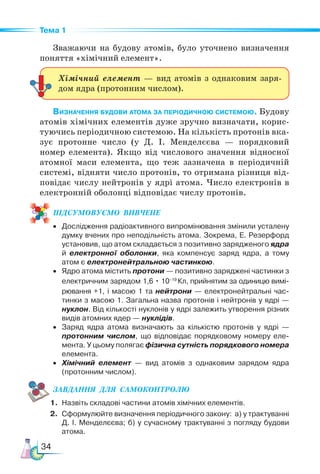 34
Тема 1
Зважаючи на будову атомів, було уточнено визначення
поняття «хімічний елемент».
Визначення будови атома за періодичною системою. Будову
атомів хімічних елементів дуже зручно визначати, корис-
туючись періодичною системою. На кількість протонів вка-
зує протонне число (у Д. І. Менделєєва — порядковий
номер елемента). Якщо від числового значення відносної
атомної маси елемента, що теж зазначена в періодичній
системі, відняти число протонів, то отримана різниця від-
повідає числу нейтронів у ядрі атома. Число електронів в
електронній оболонці відповідає числу протонів.
ПІД­
СУ­
МО­
ВУ­
Є­
МО  ВИВЧЕНЕ
• Дослідження радіоактивного випромінювання змінили усталену
думку вчених про неподільність атома. Зокрема, Е. Резерфорд
установив, що атом складається з позитивно зарядженого ядра
й електронної оболонки, яка компенсує заряд ядра, а тому
атом є електронейтральною частинкою.
• Ядро атома містить протони — позитивно заряджені частинки з
електричним зарядом 1,6 • 10–19
Кл, прийнятим за одиницю вимі-
рювання +1, і масою 1 та нейтрони — електронейтральні час-
тинки з масою 1. Загальна назва протонів і нейтронів у ядрі —
нуклон. Від кількості нуклонів у ядрі залежить утворення різних
видів атомних ядер — нуклідів.
• Заряд ядра атома визначають за кількістю протонів у ядрі —
протонним числом, що відповідає порядковому номеру еле-
мента. У цьому полягає фізична сутність порядкового номера
елемента.
• Хімічний елемент — вид атомів з однаковим зарядом ядра
(протонним числом).
ЗАВ­
ДАН­
НЯ  ДЛЯ  СамоКОН­
ТРО­
ЛЮ
1. Назвіть складові частини атомів хімічних елементів.
2. Сформулюйте визначення періодичного закону: а) у трактуванні
Д. І. Менделєєва; б) у сучасному трактуванні з погляду будови
атома.
Хімічний елемент — вид атомів з однаковим заря-
дом ядра (протонним числом).
 