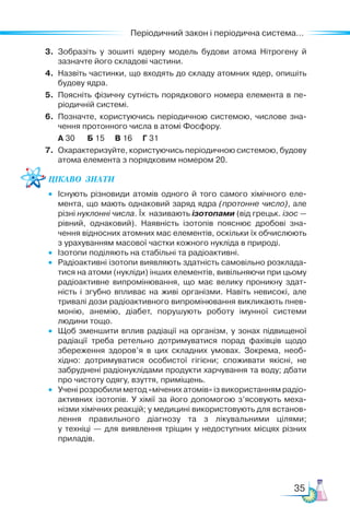 35
Періодичний закон і періодична система...
3. Зобразіть у зошиті ядерну модель будови атома Нітрогену й
зазначте його складові частини.
4. Назвіть частинки, що входять до складу атомних ядер, опишіть
будову ядра.
5. Поясніть фізичну сутність порядкового номера елемента в пе-
ріодичній системі.
6. Позначте, користуючись періодичною системою, числове зна-
чення протонного числа в атомі Фосфору.
А 30 Б 15 В 16 Г 31
7. Охарактеризуйте, користуючись періодичною системою, будову
атома елемента з порядковим номером 20.
Цікаво  знати
• Існують різновиди атомів одного й того самого хімічного еле-
мента, що мають однаковий заряд ядра (протонне число), але
різні нуклонні числа. Їх називають ізотопами (від грецьк. ізос —
рівний, однаковий). Наявність ізотопів пояснює дробові зна-
чення відносних атомних мас елементів, оскільки їх обчислюють
з урахуванням масової частки кожного нукліда в природі.
• Ізотопи поділяють на стабільні та радіоактивні.
• Радіоактивні ізотопи виявляють здатність самовільно розклада-
тися на атоми (нукліди) інших елементів, вивільняючи при цьому
радіоактивне випромінювання, що має велику проникну здат-
ність і згубно впливає на живі організми. Навіть невисокі, але
тривалі дози радіоактивного випромінювання викликають пнев-
монію, анемію, діабет, порушують роботу імунної системи
людини тощо.
• Щоб зменшити вплив радіації на організм, у зонах підвищеної
радіації треба ретельно дотримуватися порад фахівців щодо
збереження здоров’я в цих складних умовах. Зокрема, необ-
хідно: дотримуватися особистої гігієни; споживати якісні, не
забруднені радіонуклідами продукти харчування та воду; дбати
про чистоту одягу, взуття, приміщень.
• Учені розробили метод «мічених атомів» із використанням радіо-
активних ізотопів. У хімії за його допомогою з’ясовують меха-
нізми хімічних реакцій; у медицині використовують для встанов-
лення правильного діагнозу та з лікувальними цілями;
у техніці — для виявлення тріщин у недоступних місцях різних
приладів.
 