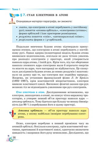 36
Тема 1
§ 7. СТАН  ЕЛЕКТРОНІВ  В  АТОМІ
Опанувавши матеріал параграфа, ви зможете:
• знати, що електрони в атомі перебувають у постійному
русі; поняття «атомна орбіталь», «електронна густина»;
форми орбіталей і їхнє просторове розміщення;
• розуміти поняття «спін», «антипаралельні спіни»;
• розрізняти форми s- і p-орбіталей.
Подальше вивчення будови атома підтвердило припу-
щення вчених, що електрони в атомі перебувають у постій-
ному русі. Однак ядерна (планетарна) модель будови атома
виявилася недосконалою, оскільки не дала чітких уявлень
про розподіл електронів у просторі, який утворюється
навколо ядра атома, і їхній рух. Крім того, під час обертання
навколо атомного ядра електрони мали б втрачати енергію
та впасти на ядро, чого насправді не відбувається. Це спону-
кало дослідників будови атома до нових роздумів і наштовх-
нуло на думку про те, що електрон має подвійну природу.
Зокрема, як установив французький фізик Л. де Бройль
(1892–1987), крім властивостей мікрочастинки, електрон
виявляє властивості хвилі. Висновок: фізичні закони про рух
великих тіл не відповідають уявленням про рух електронів.
Стан електронів в атомі. Дослідженнями встановлено, що
електрон, знаходячись в атомі, не описує чітко виражену тра-
єкторію, а утворює певний об’єм простору навколо ядра —
атомну орбіталь. Тому йдеться про більшу чи меншу ймовір-
ність (до 90 %) перебування його в цьому просторі.
Отже, електрон перебуває в певний проміжок часу на
атомній орбіталі. Оскільки електрону, крім властивостей час-
тинки, притаманні й властивості хвилі, одночасно визначити
швидкість і напрямок його руху неможливо. Досліджено, що
Атомна орбіталь — об’єм простору навколо ядра
атома, у якому найбільш імовірне перебування елект­
рона.
 