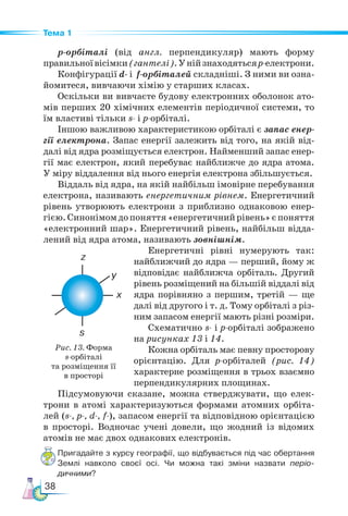 38
Тема 1
р-орбіталі (від англ. перпендикуляр) мають форму
правильноївісімки(гантелі).Унійзнаходятьсяр-електрони.
Конфігурації d- і f-орбіталей складніші. З ними ви озна-
йомитеся, вивчаючи хімію у старших класах.
Оскільки ви вивчаєте будову електронних оболонок ато-
мів перших 20 хімічних елементів періодичної системи, то
їм властиві тільки s- і р-ор­
бі­
талі.
Іншою важливою характеристикою орбіталі є запас енер-
гії електрона. Запас енергії залежить від того, на якій від-
далі від ядра розміщується електрон. Найменший запас енер-
гії має електрон, який перебуває найближче до ядра атома.
У міру віддалення від нього енергія електрона збільшується.
Віддаль від ядра, на якій найбільш імовірне перебування
електрона, називають енергетичним рівнем. Енергетичний
рівень утворюють електрони з приблизно однаковою енер-
гією.Синонімомдопоняття«енергетичнийрівень»єпоняття
«електронний шар». Енергетичний рівень, найбільш відда-
лений від ядра атома, називають зовнішнім.
Енергетичні рівні нумерують так:
найближчий до ядра — перший, йому ж
відповідає найближча орбіталь. Другий
рівень розміщений на більшій віддалі від
ядра порівняно з першим, третій — ще
далі від другого і т. д. Тому орбіталі з різ-
ним запасом енергії мають різні розміри.
Схематично s- і р-орбіталі зображено
на рисунках 13 і 14.
Кожна орбіталь має певну просторову
орієнтацію. Для р-орбіталей (рис. 14)
характерне розміщення в трьох взаємно
перпендикулярних площинах.
Підсумовуючи сказане, можна стверджувати, що елек-
трони в атомі характеризуються формами атомних орбіта-
лей (s-, р-, d-, f-), запасом енергії та відповідною орієнтацією
в просторі. Водночас учені довели, що жодний із відомих
атомів не має двох однакових електронів.
Пригадайте з курсу географії, що відбувається під час обертання
Землі навколо своєї осі. Чи можна такі зміни назвати періо­
дичними?
Рис. 13. Форма
s-орбіталі
та розміщення її
в просторі
 