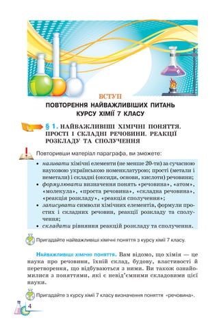 4
§ 1. НАЙВАЖЛИВІШІ  ХІМІЧНІ  ПОНЯТТЯ. ­
ПРОСТІ  І СКЛАДНІ  РЕЧОВИНИ.  РЕАКЦІЇ
РОЗКЛАДУ  ТА  СПОЛУЧЕННЯ
Повторивши матеріал параграфа, ви зможете:
• називати хімічні елементи (не менше 20-ти) за сучасною
науковою українською номенклатурою; прості (метали і
неметали) і складні (оксиди, основи, кислоти) речовини;
• формулювати визначення понять «речовина», «атом»,
«мо­
лекула», «проста речовина», «складна речовина»,
«реакція розкладу», «реакція сполучення»;
• записувати символи хімічних елементів, формули про-
стих і складних речовин, реакції розкладу та сполу-
чення;
• складати рівняння реакцій розкладу та сполучення.
Пригадайте найважливіші хімічні поняття з курсу хімії 7 класу.
Найважливіші хімічні поняття. Вам відомо, що хімія — це
наука про речовини, їхній склад, будову, властивості й
перетворення, що відбуваються з ними. Ви також ознайо-
милися з поняттями, які є невід’ємними складовими цієї
науки.
Пригадайте з курсу хімії 7 класу визначення поняття «речовина».
ВСТУП
ПОВТОРЕННЯ НАЙВАЖЛИВІШИХ ПИТАНЬ
КУРСУ ХІМІЇ 7 КЛАСУ
 