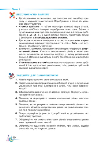 40
Тема 1
ПІД­
СУ­
МО­
ВУ­
Є­
МО  ВИВЧЕНЕ
• Дослідженнями встановлено, що електрон має подвійну при-
роду — мікрочастинки та хвилі. Перебуваючи в атомі, він утво-
рює атомну орбіталь.
• Атомна орбіталь — об’єм простору навколо ядра атома,
у якому найбільш імовірне перебування електрона. Згідно із
сучасними даними про стан електронів в атомі, є 4 форми орбі-
талей: s-, p-, d-, f-. В одній орбіталі можуть перебувати тільки
2 електрони з антипаралельними спінами.
• Для характеристики електрона в атомі, за сучасними науко-
вими даними, використовують поняття «спін». Спін — це вну-
трішня властивість частинки.
• Електрони, що мають однаковий запас енергії, утворюють енер-
гетичний рівень. Кількість енергетичних рівнів в атомі еле-
мента визначають за номером періоду, у якому розміщений
елемент. Залежно від запасу енергії електронів вони різняться
розмірами.
• Стан електрона в атомі характеризують форма атомних орбі-
талей і їхнє просторове розміщення, спін, розміри орбіталей
залежно від запасу енергії.
ЗАВ­
ДАН­
НЯ  ДЛЯ  СамоКОН­
ТРО­
ЛЮ
1. Назвіть характеристики стану електрона в атомі.
2. Назвіть відомі вам форми атомних орбіталей згідно із сучасними
уявленнями про стан електронів в атомі. Чим вони відрізня-
ються?
3. Сформулюйте визначення: а) атомної орбіталі; б) понять «спін»,
«енергетичний рівень».
4. Поясніть, як ви розумієте поняття «паралельні спіни», «антипа-
ралельні спіни».
5. Поясніть, як ви розумієте поняття «енергетичний рівень» і як
визначити кількість енергетичних рівнів за розміщенням еле-
мента в періодичній системі.
6. Охарактеризуйте форми s- і p-орбіталей та розміщення цих
орбіталей у просторі.
7. Обґрунтуйте, чи можуть електрони різних енергетичних рівнів
мати однаковий запас енергії.
8. Обґрунтуйте відмінність сучасних уявлень про модель будови
атома від тих, які існували раніше.
 