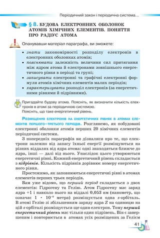 41
Періодичний закон і періодична система...
§ 8. БУДОВА  ЕЛЕКТРОННИХ  ОБОЛОНОК
АТОМІВ  ХІМІЧНИХ  ЕЛЕМЕНТІВ.  Поняття 
про  РАДІУС  АТОМА
Опанувавши матеріал параграфа, ви зможете:
• знати закономірності розподілу електронів в
електрон­
них оболонках атомів;
• пояснювати залежність величини сил притягання
між ядром атома й електронами зовнішнього енерге-
тичного рівня в періоді та групі;
• записувати електронні та графічні електронні фор-
мули атомів хімічних елементів малих періодів;
• характеризувати розподіл електронів (за енергетич-
ними рівнями й підрівнями).
Пригадайте будову атома. Поясніть, як визначити кількість елек-
тронів в атомі за періодичною системою.
Поясніть, що таке енергетичний рівень.
Розміщення електронів на енергетичних рівнях в атомах еле­
ментів першого–третього періодів. Розглянемо, як побудовані
електронні обо­
лонки атомів перших 20 хімічних елементів
періодичної системи.
З попередніх параграфів ви дізналися про те, що елек-
трони залежно від запасу їхньої енергії розміщуються на
різних віддалях від ядра атома: одні знаходяться ближче до
ядра, інші — далі від нього. Унаслідок цього утворюються
енергетичні рівні. Кожний енергетичний рівень складається
з підрівнів. Кількість підрівнів дорівнює номеру енергетич-
ного рівня.
Простежимо, як заповнюються енергетичні рівні в атомах
елементів перших трьох періодів.
Вам уже відомо, що перший період складається з двох
елементів: Гідрогену та Гелію. Атом Гідрогену має заряд
ядра +1 і навколо нього на віддалі 0,053 нм (нанометр, що
означає 1 • 10–9
метра) розміщується одна s-ор­
бі­
таль.
В атомі Гелію зі збільшенням заряду ядра Z на одиницю на
цій s-ор­
бі­
талі розміщується ще один електрон. Тому перший
енергетичний рівень має тільки один підрівень. Він є завер-
шеним і повторюється в атомах усіх розміщених за Гелієм
 