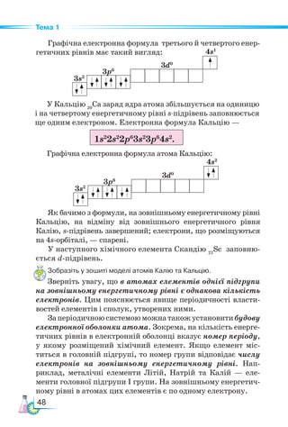 48
Тема 1
Графічна електронна формула третього й четвертого енер-
гетичних рівнів має такий вигляд:
Зобразіть у зошиті моделі атомів Калію та Кальцію.
Зверніть увагу, що в атомах елементів однієї підгрупи
на зовнішньому енергетичному рівні є однакова кількість
електронів. Цим пояснюється явище періодичності власти-
востей елементів і сполук, утворених ними.
Заперіодичноюсистемоюможнатакожустановитибудову
електронної оболонки атома. Зокрема, на кількість енерге-
тичних рівнів в електронній оболонці вказує номер періоду,
у якому розміщений хімічний елемент. Якщо елемент міс-
титься в головній підгрупі, то номер групи відповідає числу
електронів на зовнішньому енергетичному рівні. Нап-
риклад, металічні елементи Літій, Натрій та Калій — еле-
менти головної підгрупи І групи. На зовнішньому енергетич-
ному рівні в атомах цих елементів є по одному електрону.
У Кальцію 20
Са заряд ядра атома збільшується на одиницю
і на четвертому енергетичному рівні s-підрівень заповнюється
ще одним електроном. Електронна формула Кальцію —
Графічна електронна формула атома Кальцію:
1s2
2s2
2p6
3s2
3p6
4s2
.
4s2
3s2
3d0
3p6
Як бачимо з формули, на зовнішньому енергетичному рівні
Кальцію, на відміну від зовнішнього енергетичного рівня
Калію, s-підрівень завершений; електрони, що розміщуються
на 4s-орбіталі, — спарені.
У наступного хімічного елемента Скандію 21
Sc заповню-
ється d-підрівень.
4s1
3s2
3d0
3p6
 
