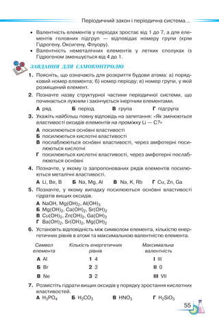 55
Періодичний закон і періодична система...
• Валентність елементів у періодах зростає від 1 до 7, а для еле-
ментів головних підгруп — відповідає номеру групи (крім
Гідрогену, Оксигену, Флуору).
• Валентність неметалічних елементів у летких сполуках із
Гідрогеном зменшується від 4 до 1.
ЗАВ­
ДАН­
НЯ  ДЛЯ  СамоКОН­
ТРО­
ЛЮ
1. Поясніть, що означають для розкриття будови атома: а) поряд-
ковий номер елемента; б) номер періоду; в) номер групи, у якій
розміщений елемент.
2. Позначте назву структурної частини періодичної системи, що
починається лужним і закінчується інертним елементами.
А ряд Б період В група Г підгрупа
3. Укажіть найбільш повну відповідь на запитання: «Як змінюються
властивості оксидів елементів на проміжку Li — C?»
А посилюються основні властивості
Б посилюються кислотні властивості
В послаблюються основні властивості, через амфотерні поси-
люються кислотні
Г посилюються кислотні властивості, через амфотерні послаб­
люються основні
4. Позначте, у якому із запропонованих рядів елементів посилю-
ються металічні властивості.
А Li, Be, B Б Na, Mg, Al В Na, K, Rb Г Cu, Zn, Ga
5. Позначте, у якому випадку посилюються основні властивості
гідратів вищих оксидів.
А NaOH, Mg(OH)2, Al(OH)3
Б Mg(OH)2, Ca(OH)2, Sr(OH)2
В Cu(OH)2, Zn(OH)2, Ga(OH)3
Г Ba(OH)2, Sr(OH)2, Mg(OH)2
6. Установіть відповідність між символом елемента, кількістю енер-
гетичних рівнів в атомі та максимальною валентністю елемента.
Символ
елемента
Кількість енергетичних
рівнів
Максимальна
валентність
А Al 1 4 I IIІ
Б Br 2 3 II 0
В Ne 3 2 III VII
7. Розмістіть гідрати вищих оксидів у порядку зростання кислотних
властивостей.
А H3PO4 Б H2CO3 В HNO3 Г H2SiO3
 