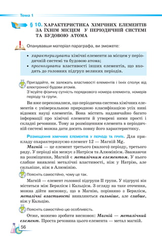 56
Тема 1
§ 10. ХАРАКТЕРИСТИКА  ХІМІЧНИХ  ЕЛЕМЕНТІВ­
ЗА ЇХНІМ МІСЦЕМ   У ПЕРІОДИЧНІЙ СИСТЕМІ­
ТА  БУДОВОЮ  АТОМА
Опанувавши матеріал параграфа, ви зможете:
• характеризувати хімічні елементи за місцем у періо-
дичній системі та будовою атома;
• прогнозувати властивості інших елементів, що вхо-
дять до головних підгруп великих періодів.
Пригадайте, як залежать властивості елементів і їхніх сполук від
електронної будови атомів.
З’ясуйте фізичну сутність порядкового номера елемента, номерів
періоду та групи.
Ви вже переконалися, що періодична система хімічних еле-
ментів є універсальною природною класифікацією усіх нині
відомих науці елементів. Вона містить надзвичайно багато
інформації про хімічні елементи й утворені ними прості і
складні речовини. Тому за розміщенням елемента в періодич-
ній системі можна дати досить повну його характеристику.
Розміщення хімічних елементів у періоді та групі. Для при-
кладу охарактеризуємо елемент 12 — Магній Mg.
Магній — це елемент третього (малого) періоду, третього
ряду. У періоді він межує з Натрієм та Алюмінієм. Зважаючи
на розміщення, Магній є металічним елементом. У нього
слабше виявлені металічні властивості, ніж у Натрію, але
сильніше, ніж в Алюмінію.
Поясніть самостійно, чому це так.
Магній — елемент головної підгрупи ІІ групи. У підгрупі він
міститься між Берилієм і Кальцієм. З огляду на таке оточення,
можна дійти висновку, що в Магнію, порівняно з Берилієм,
металічні властивості виявляються сильніше, але слабше,
ніж у Кальцію.
Поясніть самостійно цю особливість.
Отже, можемо зробити висновок: Магній — металічний
елемент. Проста речовина цього елемента — метал магній.
 