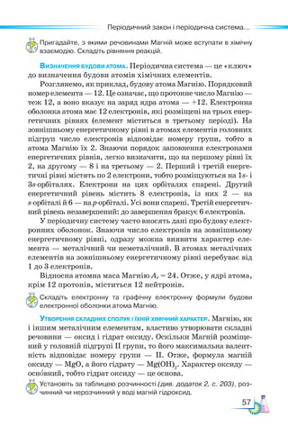 57
Періодичний закон і періодична система...
Пригадайте, з якими речовинами Магній може вступати в хімічну
взаємодію. Складіть рівняння реакцій.
Визначення будови атома.Періодичнасистема—це«ключ»
до визначення будови атомів хімічних елементів.
Розглянемо, як приклад, будову атома Магнію. Порядковий
номер елемента — 12. Це означає, що протонне число Магнію—
теж 12, а воно вказує на заряд ядра атома — +12. Електронна
оболонка атома має 12 електронів, які розміщені на трьох енер-
гетичних рівнях (елемент міститься в третьому періоді). На
зовнішньому енергетичному рівні в атомах елементів головних
підгруп число електронів відповідає номеру групи, тобто в
атома Маг­
нію їх 2. Знаючи порядок заповнення електронами
енергетичних рівнів, легко визначити, що на першому рівні їх
2, на другому — 8 і на третьому — 2. Перший і третій енерге-
тичні рівні містять по 2 електрони, тобто розміщуються на 1s- і
3s-орбіталях. Електрони на цих орбіталях спарені. Другий
енергетичний рівень містить 8 електронів, із них 2 — на
s-орбіталі й 6 — на р-орбіталі. Усі вони спарені. Третій енергетич-
ний рівень незавершений: до завершення бракує 6 електронів.
У періодичну систему часто вносять дані про будову елект-
ронних оболонок. Знаючи число електронів на зовнішньому
енергетичному рівні, одразу можна виявити характер еле-
мента — металічний чи неметалічний. В атомах металічних
елементів на зовнішньому енергетичному рівні перебуває від
1 до 3 електронів.
Відносна атомна маса Магнію Аr = 24. Отже, у ядрі атома,
крім 12 протонів, міститься 12 нейтронів.
Складіть електронну та графічну електронну формули будови
електронної оболонки атома Магнію.
Утворення складних сполук і їхній хімічний характер. Магнію, як
і іншим металічним елементам, властиво утворювати складні
речовини — оксид і гідрат оксиду. Оскільки Магній розміще-
ний у головній підгрупі ІІ групи, то його максимальна валент-
ність відповідає номеру групи — ІІ. Отже, формула магній
оксиду — MgO, а його гідрату — Mg(ОН)2
. Характер оксиду —
основний, тобто гідрат оксиду — це основа.
Установіть за таблицею розчинності (див. додаток 2, с. 203), роз-
чинний чи нерозчинний у воді магній гідроксид.
 