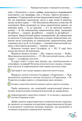 59
Періодичний закон і періодична система...
няно з Оксигеном у нього слабше виявляються неметалічні
властивості, але сильніше, ніж у Селену. Проста речовина —
неметал.УперіодичнійсистеміпорядковийномерСульфуру—
16, що відповідає протонному числу в ядрі атома й водночас
вказує на його заряд — +16. Електронна оболонка атома має 16
електронів. Вони розміщені на трьох енергетичних рівнях: на
першому рівні — 2, на другому — 8 і на третьому (зовніш-
ньому) — 6. На зовнішньому енергетичному рівні розміщені
2s-орбіталі — спарені, 2р-орбіталі — спарені та 2р-орбіталі —
неспарені. Енергетичний рівень незавершений. До завершення
не вистачає 2 електронів. Оскільки в атомах неметалічних еле-
ментів число електронів на зовнішньому енергетичному рівні
становить від 4 до 8, то Сульфур — типовий неметалічний еле-
мент, а його проста речовина — неметал сірка.
Відносна атомна маса Сульфуру Аr = 32. У ядрі його
атома міститься 16 нейтронів.
Формула вищого оксиду — SО3
, гідрату оксиду — Н2
SО4
.
Максимальна валентність — VІ. Це кислотний оксид, а його
гідрат — сульфатна кислота.
З курсу хімії 7 класу вам відомо, що, накопичуючись в
атмосфері, сульфур(VI) оксид сполучається з водою, утворю-
ючи кислоту й спричиняючи тим самим кислотні дощі.
Пригадайте, якої шкоди завдають довкіллю кислотні дощі.
Формула леткої сполуки Сульфуру з Гідрогеном — Н2
S,
валентність елемента в летких сполуках із Гідрогеном — ІІ.
Гідроген сульфід горить з утворенням двох оксидів.
Складіть самостійно рівняння реакції горіння гідроген сульфіду.
Треба зазначити, що зовнішній енергетичний рівень в
атомах неметалічних елементів близький до завершення.
Охарактеризуйте самостійно елемент 15 за місцем у періодичній
системі й будовою атома.
Добре знаючи характеристику елементів малих періодів,
ви зможете за поданим алгоритмом характеризувати будову
й властивості елементів великих періодів, що розміщені в
головних підгрупах періодичної системи.
 