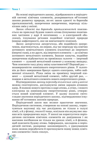 62
Тема 1
На основі періодичного закону, відображеного в періодич-
ній системі хімічних елементів, розкриваються об’єктивні
закони розвитку природи, як-от: закон єдності та боротьби
протилежностей, заперечення заперечення, переходу кіль-
кісних змін у якісні.
Закон єдності та боротьби протилежностей поясню-
ється на прикладі будови самого атома (існування позитив-
них частинок у ядрі й негативних — в електронній обо-
лонці), існування речовин подвійної хімічної природи
(явище амфотерності, яке ви вивчатимете пізніше).
Закон заперечення заперечення, або подвійного запере-
чення, відстежується, по-перше, під час переходу від хімічно
активного неметалічного елемента (галогену) до інертного
(інертні гази), а по-друге, від інертного елемента — до хімічно
активного металічного елемента. Інакше кажучи, подвійне
заперечення відбувається на проміжках галоген — інертний
елемент — лужний металічний елемент у кожному випадку.
Чим пояснити таку різку зміну властивостей? Перший раз —
незавершеністю зовнішнього енергетичного рівня. У галоге-
нів до його завершення бракує одного електрона, тобто най-
меншої кількості. Різка зміна на проміжку інертний еле-
мент — лужний металічний елемент, тобто другий раз, —
появою в металічного елемента нового енергетичного рівня.
Підтвердження закону переходу кількісних змін у якісні
можна спостерігати, досліджуючи зміни зарядів атомних
ядер. З появою нового протона в ядрі атома, а отже, і нового
електрона на зовнішньому енергетичному рівні, утворю-
ється новий хімічний елемент. У цьому полягає світо-
глядне значення періодичного закону, підтвердження існу-
вання об’єктивних законів природи.
Періодичний закон має велике практичне значення.
Пе­
ріо­
дич­
ною системою, створеною на основі закону, корис-
туються науковці під час досліджень не тільки в галузі
хімії, а й у фізиці, геології тощо, оскільки він акумулює зна-
ння всіх природничих наук. У школі ви користуєтеся періо-
дичною системою хімічних елементів як довідником і як
наочним посібником не тільки на уроках хімії, а й фізики,
щоб пояснити будову атома. Інформація, закладена в періо-
дичній системі, розкриває закономірності, з урахуванням
яких можна передбачати й прогнозувати появу нових хіміч-
них елементів і їхніх сполук.
 