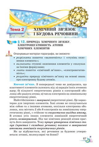 67
§ 12. ПРИРОДА  ХІМІЧНОГО  ЗВ’ЯЗКУ.­
ЕЛЕКТРО­
НЕГАТИВНІСТЬ  АТОМІВ ­
ХІМІЧНИХ  ЕЛЕМЕНТІВ
Опанувавши матеріал параграфа, ви зможете:
• розрізняти поняття «валентність» і «ступінь окис-
нення елемента»;
• визначати ступені окиснення елементів у сполуках
за їхніми формулами;
• знати поняття «хімічний зв’язок», «електронегатив-
ність»;
• розуміти природу хімічного зв’язку на основі знань
про електронну будову атомів.
Хімічний зв’язок. З попередньої теми ви довідалися, що
властивості елементів залежать від: а) зарядів їхніх атомних
ядер; б) кількості енергетичних рівнів в електронній обо-
лонці або радіуса атома; в) числа електронів на зовнішньому
енергетичному рівні.
Найстійкішими є завершені енергетичні рівні. Це харак-
терно для інертних елементів. Їхні атоми не сполучаються
між собою та з іншими атомами, оскільки електронна обо-
лонка, яка містить 2 або 8 електронів на зовнішньому енер-
гетичному рівні, є стійкою та енергетично вигідна атому.
В атомах усіх інших елементів зовнішній енергетичний
рівень незавершений. Під час хімічних реакцій атоми праг-
нуть його завершити. Тому процес утворення хімічних спо-
лук (простих і складних речовин) полягає в завершенні
атомами зовнішніх енергетичних рівнів.
Як це відбувається, які речовини за будовою утворю-
ються: атомні, молекулярні чи йонні?
Тема 2 ХІМІЧНИЙ  ЗВ’ЯЗОК
І  БУДОВА  РЕЧОВИНИ
 