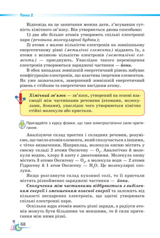 68
Тема 2
Відповідь на це запитання можна дати, з’ясувавши сут-
ність хімічного зв’язку. Він утворюється двома способами:
1) два або більше атомів утворюють спільні електронні
пари (речовини молекулярної будови);
2) атоми з малою кількістю електронів на зовнішньому
енергетичному рівні (металічні елементи) віддають їх, а
атоми з великою кількістю електронів (неметалічні еле-
менти) — приєднують. Унаслідок такого переміщення
електронів утворюються заряджені частинки — йони.
В обох випадках зовнішній енергетичний рівень набуває
конфігурацію електронів, що властива інертним елементам.
Як уже зазначалося, завершений зовнішній енергетичний
рівень є стійким та енергетично вигідним атому.
Пригадайте з курсу фізики, що таке електростатичні сили притя­
гання.
Аналізуючи склад простих і складних речовин, розумі-
ємо, що число атомів елемента, який сполучається з іншими,
є чітко визначеним. Наприклад, молекула кисню містить у
своєму складі 2 атоми Оксигену — О2
. Аналогічно й моле-
кули водню, хлору й азоту є двоатомними. Молекула озону
містить 3 атоми Оксигену — О3
, а молекула води — 2 атоми
Гідрогену й 1 атом Оксигену — Н2
О. Це молекулярні спо-
луки.
Якщо розглянути склад кухонної солі, то її кристали
містять різнойменно заряджені частинки — йони.
Сполучення між частинками відбувається з виділен-
ням енергії і зменшенням власної енергії та залежить від
кількості неспарених електронів, що здатні утворювати
спільні елект­
рон­
ні пари.
Оскільки ядра атомів мають різні заряди, а радіуси ато-
мів можуть бути більшими чи меншими, то й сили притя-
гання між ними різні.
Хімічний зв’язок — зв’язок, утворений на основі вза-
ємодії між частинками речовини (атомами, молеку-
лами, йонами), унаслідок чого утворюються хімічно
стійкі молекули або кристали.
 