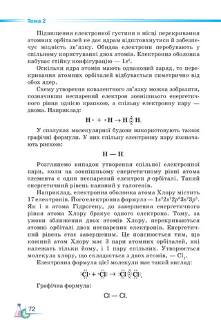 72
Тема 2
Підвищення електронної густини в місці перекривання
атомних орбіталей не дає ядрам відштовхнутися й забезпе-
чує міцність зв’язку. Обидва електрони перебувають у
спільному користуванні двох атомів. Електронна оболонка
набуває стійку конфігурацію — 1s2
.
Оскільки ядра атомів мають однаковий заряд, то пере-
кривання атомних орбіталей відбувається симетрично від
обох ядер.
Схему утворення ковалентного зв’язку можна зобразити,
позначивши неспарений електрон зовнішнього енергетич-
ного рівня однією крапкою, а спільну електронну пару —
двома. Наприклад:
H• + •H → H H.
У сполуках молекулярної будови використовують також
графічні формули. У них спільну електронну пару познача-
ють рискою:
Н — Н.
Розглянемо випадок утворення спільної електронної
пари, коли на зовнішньому енергетичному рівні атома
елемента є один неспарений електрон р-орбіталі. Такий
енергетичний рівень наявний у галогенів.
Наприклад, електронна оболонка атома Хлору містить
17 електронів. Його електронна формула — 1s2
2s2
2р6
3s2
3р5
.
Як і в атома Гідрогену, до завершення енергетичного
рівня атома Хлору бракує одного електрона. Тому, за
умови зближення двох атомів Хлору, перекриваються
атомні орбіталі двох неспарених електронів. Енер­
гетич­
ний рівень стає завершеним. Це пояснюється тим, що
кожний атом Хлору має 3 пари атомних орбіталей, які
належать тільки йому, і 1 пару спільних. Утворюється
молекула хлору, що складається з двох атомів, — Cl2
.
Електронна формула цієї молекули має такий вигляд:
                                  .
Графічна формула:
Cl
Cl
Cl + Cl →
Cl — Cl.
 