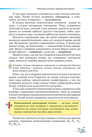 73
Хімічний зв’язок і будова речовини
У цих двох випадках утворюється одна спільна електро-
нна пара. Такий зв’язок називають одинарним, а елек-
трони, що його утворюють, — валентними.
В атомах багатьох неметалічних елементів наявні не
один, а кілька неспарених електронів. Тому, утворюючи
хімічний зв’язок, кожний з них виявляє здатність до розмі-
щення на атомній орбіталі другого електрона, тобто здат-
ність утворити пару з атомною орбіталлю іншого електрона.
Кількість електронних пар, що здатні утворити двоатомні
молекули, може бути різною: одна, як у молекулі водню, дві або
три. Це визначає кратність ковалентного зв’язку. У молекулах
водню і хлору, як зазначалося, — ковалентний зв’язок одинар-
ний. Якщо в утворенні ковалентного зв’язку беруть участь дві
атомні орбіталі — подвійний, а коли три — потрійний.
Зверніть увагу, що під час утворення ковалентного зв’язку
віддаль між центрами атомів, які утворюють електронні
пари, менша за подвійні радіуси їхніх окремих атомів.
З’ясуйте, скільки неспарених електронів в електронній оболонці
атома Нітрогену, і визначте, скільки спільних електронних пар
може утворити цей атом.
Отже, під час утворення ковалентного зв’язку в молекулі
водню кожний атом Гідрогену на основі спільної електро-
нної пари набуває двоелектронну конфігурацію, а під час
утворення молекул хлору кожна стійка конфігурація атома
Хлору утворюється за рахунок 8 електронів.
У всіх цих елементів ковалентний зв’язок утворюється між
атомами з однаковою електронегативністю, через це утворені
спіль­
ніелектронніпарирозміщуютьсясиметричноміжядрами
атомів. Такий зв’язок називають ковалентним неполярним.
Такий тип хімічного зв’язку виникає в молекулах простих
речовин, утворених неметалічними елементами: Н2
, F2
, N2
,
Cl2
, Br2
, I2
.
Ковалентний неполярний зв’язок — зв’язок, який
утворюється між атомами з однаковою електронега-
тивністю на основі спільних електронних пар, розмі-
щених симетрично від обох ядер атомів.
 