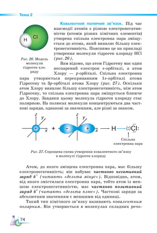 74
Тема 2
Ковалентний полярний зв’язок. Під час
взаємодії атомів з різною електронегатив-
ністю (атомів різних хімічних елементів)
утворена спільна електронна пара зміщу-
ється до атома, який виявляє більшу елек-
тронегативність. Пояснимо це на прикладі
утворення молекули гідроген хлориду НСl
(рис. 26).
Вам відомо, що атом Гідрогену має один
неспарений електрон s-орбіталі, а атом
Хлору — р-орбіталі. Спільна електронна
пара утворюється перекриванням 1s-орбіталі атома
Гідрогену та 3p-орбіталі атома Хлору (рис. 27). Оскільки
атом Хлору виявляє більшу електронегативність, ніж атом
Гідрогену, то спільна електронна пара зміщується ближче
до Хлору. Завдяки цьому молекула гідроген хлориду стає
полярною. На полюсах молекули концентруються два част-
кові заряди, однакові за значенням, але різні за знаком.
Рис. 26. Модель
молекули
гідроген хло-
риду
Рис. 27. Спрощена схема утворення ковалентного зв’язку
в молекулі гідроген хлориду
Спільна
електронна пара
Атом, до якого зміщена електронна пара, має більшу
електронегативність; він набуває частково негативний
заряд δ–
(читають «дельта мінус»). Відповідно, атом,
від якого змістилася електронна пара, тобто атом із мен-
шою електронегативністю, має частково позитивний
заряд δ+
(читають «дельта плюс»). Часткові заряди за
абсолютним значенням є меншими від одиниці.
Такий тип хімічного зв’язку називають ковалентним
полярним. Він утворюється в молекулах складних речо-
 