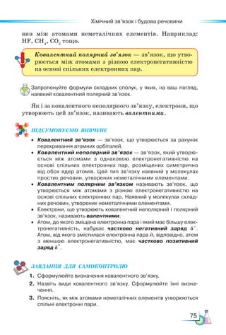 75
Хімічний зв’язок і будова речовини
вин між атомами неметалічних елементів. Наприклад:
НF, CH4
, CO2
тощо.
Запропонуйте формули складних сполук, у яких, на ваш погляд,
наявний ковалентний полярний зв’язок.
Як і за ковалентного неполярного зв’язку, електрони, що
утворюють цей зв’язок, називають валентними.
ПІД­
СУ­
МО­
ВУ­
Є­
МО  ВИВЧЕНЕ
• Ковалентний зв’язок — зв’язок, що утворюється за рахунок
перекривання атомних орбіталей.
• Ковалентний неполярний зв’язок — зв’язок, який утворю-
ється між атомами з однаковою електронегативністю на
основі спільних електронних пар, розміщених симетрично
від обох ядер атомів. Цей тип зв’язку наявний у молекулах
простих речовин, утворених неметалічними елементами.
• Ковалентним полярним зв’язком називають зв’язок, що
утворюється між атомами з різною електронегативністю на
основі спільних електронних пар. Наявний у молекулах склад-
них речовин, утворених неметалічними елементами.
• Електрони, що утворюють ковалентний неполярний і полярний
зв’язок, називають валентними.
• Атом, до якого зміщена електронна пара і який має більшу елек-
тронегативність, набуває частково негативний заряд δ–
.
Атом, від якого змістилася електронна пара й, відповідно, атом
з меншою електронегативністю, має частково позитивний
заряд δ
+
.
ЗАВ­
ДАН­
НЯ  ДЛЯ  СамоКОН­
ТРО­
ЛЮ
1. Сформулюйте визначення ковалентного зв’язку.
2. Назвіть види ковалентного зв’язку. Сформулюйте їхні визна-
чення.
3. Поясніть, як між атомами неметалічних елементів утворюються
спільні електронні пари.
Ковалентний полярний зв’язок — зв’язок, що утво-
рюється між атомами з різною електронегативністю
на основі спільних електронних пар.
 