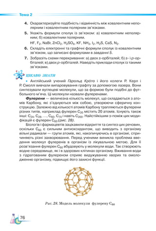 76
Тема 2
4. Охарактеризуйте подібність і відмінність між ковалентним непо-
лярним і ковалентним полярним зв’язками.
5. Укажіть формули сполук із зв’язком: а) ковалентним неполяр-
ним; б) ковалентним полярним.
HF, F2, NaBr, ZnCl2, H2SO4, KF, NH3, I2, H2S, CaS, N2.
6. Складіть електронні та графічні формули сполук із ковалентним
зв’язком, що записані формулами в завданні 5.
7. Зобразіть схеми перекривання: а) двох s-орбіталей; б) s- і р-ор­
біталей; в) двох р-орбіталей. Наведіть приклади сполук із такими
зв’язками.
Цікаво  знати
• Англійський учений Гарольд Крото і його колеги Р. Керл і
Р. Смоллі вивчали випаровування графіту за допомогою лазера. Вони
синтезували вуглецеві молекули, що за формою були подібні до фут-
больного м’яча. Ці молекули назвали фулеренами.
Фулерени — величезна кількість молекул, що складаються з ато-
мів Карбону, які з’єднуються між собою, утворюючи сферичну кон-
струкцію. Залежно від кількості атомів Карбону трапляються фулерени
різних типів, наприклад фулерен С20 містить 20 атомів. Існують також
інші: С24, С28, …, С60, С70 і навіть С200. Найстійкішим з-поміж цих моди-
фікацій є фулерен С60 (рис. 28).
Біологів і фармацевтів зацікавили відкриття та синтез цих речовин,
оскільки С60 є сильним антиоксидантом, що виводить з організму
вільні радикали — групи атомів, які, накопичуючись в організмі, спри-
чиняють різні захворювання. Перед ученими виникла проблема вве-
дення молекул фулеренів в організм із лікувальною метою. Для її
розв’язання фулерен С60 вбудовують у молекули води. Так створюють
водне середо­
вище, як і в здорових клітинах організму. Вжи­
ван­
ня води
з гідратованим фулереном сприяє видужуванню хворих та омоло-
дженню організму, підвищує його захисні функції.
Рис. 28. Модель молекули фулерену С60
 
