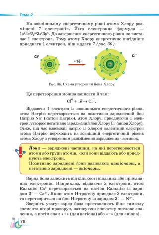 78
Тема 2
На зовнішньому енергетичному рівні атома Хлору роз-
міщені 7 електронів. Його електронна формула —
1s2
2s2
2p6
3s2
3p5
. До завершення енергетичного рівня не виста-
чає 1 електрона. Тому атому Хлору енергетично вигідніше
приєднати 1 електрон, ніж віддати 7 (рис. 30).
Це перетворення можна записати й так:
Cl
0
+ 1e → Cl
–
.
Віддаючи 1 електрон із зовнішнього енергетичного рівня,
атом Натрію перетворюється на позитивно заряджений йон
Натрію Na+
(катіон Натрію). Атом Хлору, приєднуючи 1 елек-
трон,утворюєнегативнозаряджениййонХлоруСl
–
(аніонХлору).
Отже, під час взаємодії натрію із хлором валентний електрон
атома Натрію переходить на зовнішній енергетичний рівень
атома Хлору з утворенням різнойменно заряджених частинок.
Заряд йона залежить від кількості відданих або приєдна-
них електронів. Наприклад, віддаючи 2 електрони, атом
Кальцію Са0
перетворюється на катіон Кальцію із заря-
дом 2+
— Ca2+
. Якщо атом Нітрогену приєднає 3 електрони,
то перетвориться на йон Нітрогену із зарядом 3–
— N3–
.
Зверніть увагу: заряд йона проставляють біля символу
елемента вгорі праворуч, записуючи спочатку числове зна-
чення, а потім знак «+» (для катіона) або «–» (для аніона).
Йони — заряджені частинки, на які перетворюються
атоми або групи атомів, коли вони віддають або приєд-
нують електрони.
Позитивно заряджені йони називають катіонами, а
негативно заряджені — аніонами.
Cl0
Рис. 30. Схема утворення йона Хлору
+1e
Cl–
+ +
 