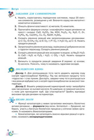 Вступ
8
ЗАВ­
ДАН­
НЯ  ДЛЯ  СамоКОН­
ТРО­
ЛЮ
1. Назвіть, користуючись періодичною системою, перші 20 хіміч-
них елементів, розміщених у ній. Визначте серед них металічні і
неметалічні елементи.
2. Опишіть фізичні властивості: а) металів; б) неметалів.
3. Прочитайте формули сполук і класифікуйте подані речовини на
прості і складні: CaO, H2CO3, Na, KOH, Fe2O3, H2, N2O, C, Zn,
H3PO4, N2, Ca(OH)2, Cu, O3, NaOH, H2SO4.
4. Складіть рівняння реакцій між запропонованими речовинами:
а) С і О2; б) СН4 і О2; в) S і О2; г) Р і О2; ґ) Н2S і О2; д) С і S. Назвіть
продукти реакцій.
5. Запропонуйте рівняння розкладу, окрім реакції добування кисню
з гідроген пероксиду. Складіть рівняння реакцій.
6. Складіть рівняння реакцій між оксидами та водою: а) Na2O і Н2О;
б) СаО і Н2О; в) Р2О5 і Н2О; г) СО2 і Н2О. Назвіть продукти
реакцій.
7. Випишіть із продуктів реакцій завдання 6 окремо: а) основи;
б) кислоти. Поясніть, чому їх називають гідратами оксидів.
Дос­
лІд­
жу­
Ємо  вдо­
ма
Дослід 1. Для розпушування тіста часто додають харчову соду
(натрій гідрогенкарбонат NaHCO3). Під час випікання продукту тісто
«підростає» і стає пухким. Дослідіть, завдяки чому тісто розпушується
і яка реакція відбувається з натрій гідрогенкарбонатом за високої тем-
ператури.
Дослід 2. Візьміть універсальний індикаторний папір і випробуйте
ним такі розчини: а) оцтової кислоти; б) шампуню; в) лимонної кислоти;
г) гелю для прочищення труб. Що спостерігаєте? Зробіть відповідні
висновки про дію речовин на індикатори.
Цікаво  знати
• Функції каталізаторів у живих організмах виконують біологічно
активні речовини — ферменти (від латин. fermentum — бродіння), які
беруть участь у багатьох біохімічних процесах у клітинах живих орга-
нізмів. Їх називають біокаталізаторами.
• Біокаталізатори, які каталізують окисно-відновні реакції в орга-
нізмі, називають оксидоредуктазами.
 