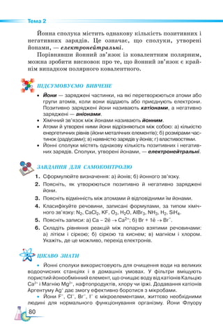 80
Тема 2
Йонна сполука містить однакову кількість позитивних і
негативних зарядів. Це означає, що сполуки, утворені
йонами, — електронейтральні.
Порівнявши йонний зв’язок із ковалентним полярним,
можна зробити висновок про те, що йонний зв’язок є край-
нім випадком полярного ковалентного.
ПІД­
СУ­
МО­
ВУ­
Є­
МО  ВИВЧЕНЕ
• Йони — заряджені частинки, на які перетворюються атоми або
групи атомів, коли вони віддають або приєднують електрони.
Позитивно заряджені йони називають катіонами, а негативно
заряджені — аніонами.
• Хімічний зв’язок між йонами називають йонним.
• Атоми й утворені ними йони відрізняються між собою: а) кількістю
енергетичних рівнів (йони металічних елементів); б) розмірами час-
тинок (радіусами); в) наявністю зарядів у йонів; г) властивостями.
• Йонні сполуки містять однакову кількість позитивних і негатив-
них зарядів. Сполуки, утворені йонами, — електронейтральні.
ЗАВ­
ДАН­
НЯ  ДЛЯ  СамоКОН­
ТРО­
ЛЮ
1. Сформулюйте визначення: а) йонів; б) йонного зв’язку.
2. Поясніть, як утворюються позитивно й негативно заряджені
йони.
3. Поясніть відмінність між атомами й відповідними їм йонами.
4. Класифікуйте речовини, записані формулами, за типом хіміч-
ного зв’язку: N2, CaCl2, KF, O3, H2O, AlBr3, NH3, H2, SiH4.
5. Поясніть записи: а) Са – 2e → Са2+; б) Br + 1e → Br
–
.
6. Складіть рівняння реакцій між попарно взятими речовинами:
а) літієм і сіркою; б) сіркою та киснем; в) магнієм і хлором.
Укажіть, де це можливо, перехід електронів.
Цікаво  знати
• Йонні сполуки використовують для очищення води на великих
водоочисних станціях і в домашніх умовах. У фільтри вміщують
пористий йоно­
обмінний елемент, що очищає воду від катіонів Кальцію
Са2+
і Магнію Mg2+
, нафтопродуктів, хлору чи іржі. Додавання катіонів
Аргентуму Ag+
дає змогу ефективно боротися з мікробами.
• Йони F–
, Cl–
, Br–
, I–
є мікроелементами, життєво необхідними
людині для нормального функціонування організму. Йони Флуору
 