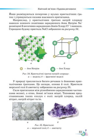 83
Хімічний зв’язок і будова речовини
Йони розміщуються почергово у вузлах кристалічних ґра-
ток і утримуються силами взаємного притягання.
Наприклад, у кристалічних ґратках натрій хлориду
навколо кожного позитивно зарядженого йона Натрію Na+
розміщені 6 негативно заряджених йонів Хлору Cl– і навпаки.
Спрощено будову кристала NaCl зображено на рисунку 34.
а б
Рис. 35. Кристали:
а — морської солі; б — аметисту
а
— йон Натрію — йон Хлору
б
Рис. 34. Кристалічні ґратки натрій хлориду:
а — модель; б — фрагмент моделі
У природі трапляється багато речовин із йонними крис-
талічними ґратками. Це оксиди, основи й солі. Кристали
морської солі й аметисту зображено на рисунку 35.
Сили притягання між різнойменно зарядженими частин-
ками великі, а отже, йонні зв’язки міцні. Типовими пред-
ставниками таких сполук є солі: натрій хлорид, калій
нітрат, натрій нітрат та ін.
 