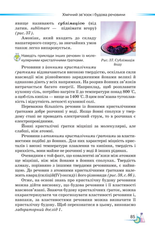 85
Хімічний зв’язок і будова речовини
явище називають сублімацією (від
латин. sublimare — піднімати вгору)
(рис. 37).
Амоніак, який входить до складу
нашатирного спирту, за звичайних умов
також легко випаровується.
Наведіть приклади інших речовин із моле-
кулярними кристалічними ґратками.
Речовини з йонними кристалічними
ґратками відзначаються високою твердістю, оскільки сили
взаємодії між різнойменно зарядженими йонами великі й
однаково діють у всіх напрямках. На розрив йонних зв’язків
витрачається багато енергії. Напри­
клад, щоб розплавити
кухонну сіль, потрібно нагріти її до температури понад 800 °С,
а щоб сіль кипіла — вище за 1400 °С. З цим пов’язана тугоплав-
кість і відсутність леткості кухонної солі.
Переважна більшість речовин із йонними кристалічними
ґратками добре розчинні у воді. Якщо йонні сполуки у твер-
дому стані не проводять електричний струм, то в розчинах є
електропровідними.
Йонні кристалічні ґратки міцніші за молекулярні, але
слабші, ніж атомні.
Речовини з атомними кристалічними ґратками за власти-
востями подібні до йонних. Для них характерні міцність крис-
талів і високі температури плавлення та кипіння, твердість і
крихкість, вони майже не розчинні у воді й інших рідинах.
Очевидним є той факт, що ковалентні зв’язки між атомами
ще міцніші, ніж між йонами в йонних сполуках. Твердість
алмазу, порівняно з іншими твердими речовинами, є найви-
щою. До речовин з атомними кристалічними ґратками нале-
жить кварц (силіцій(ІV) оксид) і його різновиди (рис. 38, с. 86).
Отже, на основі знань про кристалічну будову речовини
можна дійти висновку, що будова речовини і її властивості
взаємозв’язані. Знаючи будову кристалічних ґраток, можна
охарактеризувати чи спрогнозувати властивості речовини і,
навпаки, за властивостями речовини можна визначити її
кристалічну будову. Щоб переконатися в цьому, виконаємо
лабораторний дослід 1.
Рис. 37. Сублімація
йоду
 