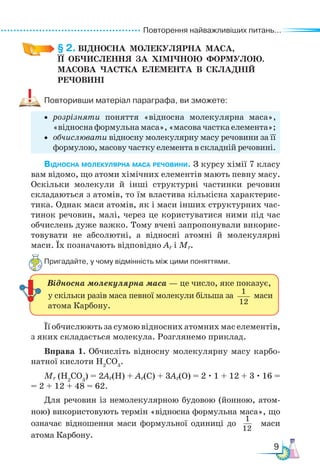 Повторення найважливіших питань...
9
§ 2. ВІДНОСНА  МОЛЕКУЛЯРНА  МАСА,­
ЇЇ  ОБЧИСЛЕННЯ  ЗА  ХІМІЧНОЮ  ФОРМУЛОЮ.
МАСОВА  ЧАСТКА  ЕЛЕМЕНТА  В  СКЛАДНІЙ
РЕЧОВИНІ
Повторивши матеріал параграфа, ви зможете:
• розрізняти поняття «відносна молекулярна маса»,
«відносна формульна маса», «масова частка елемента»;
• обчислювати відносну молекулярну масу речовини за її
формулою, масову частку елемента в складній речовині.
Відносна молекулярна маса речовини. З курсу хімії 7 класу
вам відомо, що атоми хімічних елементів мають певну масу.
Оскільки молекули й інші структурні частинки речовин
складаються з атомів, то їм властива кількісна характерис-
тика. Однак маси атомів, як і маси інших структурних час-
тинок речовин, малі, через це користуватися ними під час
обчислень дуже важко. Тому вчені запропонували викорис-
товувати не абсолютні, а відносні атомні й молекулярні
маси. Їх позначають відповідно Аr і Мr.
Пригадайте, у чому відмінність між цими поняттями.
1
12
Відносна молекулярна маса — це число, яке показує,
у скільки разів маса певної молекули більша за 1
12
маси
атома Карбону.
Її обчислюють за сумою відносних атомних мас елементів,
з яких складається молекула. Розглянемо приклад.
Вправа 1. Обчисліть відносну молекулярну масу карбо-
натної кислоти Н2
CO3
.
Мr (Н2
CO3
) = 2Ar(H) + Ar(C) + 3Ar(O) = 2 · 1 + 12 + 3 · 16 =
= 2 + 12 + 48 = 62.
Для речовин із немолекулярною будовою (йонною, атом-
ною) використовують термін «відносна формульна маса», що
означає відношення маси формульної одиниці до маси
атома Карбону.
 
