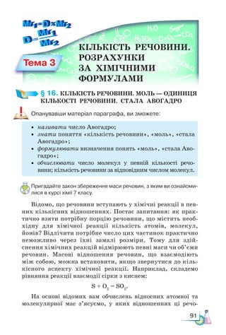 91
§ 16. КІЛЬКІСТЬ РЕЧОВИНИ. МОЛЬ — ОДИНИЦЯ  
КІЛЬКОСТІ  РЕЧОВИНИ.  СТАЛА  АВОГАДРО
Опанувавши матеріал параграфа, ви зможете:
• називати число Авогадро;
• знати поняття «кількість речовини», «моль», «стала
Авогадро»;
• формулювати визначення понять «моль», «стала Аво-
гадро»;
• обчислювати число молекул у певній кількості речо-
вини; кількість речовини за відповідним числом молекул.
Пригадайте закон збереження маси речовин, з яким ви ознайоми-
лися в курсі хімії 7 класу.
Відомо, що речовини вступають у хімічні реакції в пев-
них кількісних відношеннях. Постає запитання: як прак-
тично взяти потрібну порцію речовини, що містить необ-
хідну для хімічної реакції кількість атомів, молекул,
йонів? Відлічити потрібне число цих частинок практично
неможливо через їхні замалі розміри. Тому для здій-
снення хімічних реакцій відмірюють певні маси чи об’єми
речовин. Масові відношення речовин, що взаємодіють
між собою, можна встановити, якщо звернутися до кіль-
кісного аспекту хімічної реакції. Наприклад, складемо
рівняння реакції взаємодії сірки з киснем:
S + O2
= SO2
.
На основі відомих вам обчислень відносних атомної та
молекулярної мас з’ясуємо, у яких відношеннях ці речо-
Тема 3
КІЛЬКІСТЬ  РЕЧОВИНИ.
РОЗРАХУНКИ
ЗА  ХІМІЧНИМИ
ФОРМУЛАМИ
 