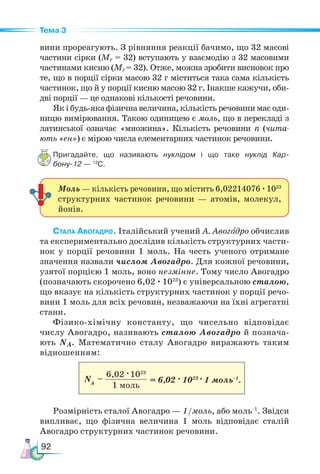 92
Тема 3
вини прореагують. З рівняння реакції бачимо, що 32 масові
частини сірки (Мr = 32) вступають у взаємодію з 32 масовими
частинами кисню (Мr= 32). Отже, можна зробити висновок про
те, що в порції сірки масою 32 г міститься така сама кількість
частинок, що й у порції кисню масою 32 г. Інакше кажучи, оби-
дві порції — це однакові кількості речовини.
Як і будь-яка фізична величина, кількість речовини має оди-
ницю вимірювання. Такою одиницею є моль, що в перекладі з
латинської означає «множина». Кількість речовини n (чита-
ють «ен») є мірою числа елементарних частинок речовини.
Пригадайте, що називають нуклідом і що таке нуклід Кар-
бону-12 — 12
С.
Стала Авогадро. Італійський учений А. Авогадро обчислив
та експериментально дослідив кількість структурних части-
нок у порції речовини 1 моль. На честь ученого отримане
значення назвали числом Авогадро. Для кожної речовини,
узятої порцією 1 моль, воно незмінне. Тому число Авогадро
(позначають скорочено 6,02 · 1023
) є універсальною сталою,
що вказує на кількість структурних частинок у порції речо-
вини 1 моль для всіх речовин, незважаючи на їхні агрегатні
стани.
Фізико-хімічну константу, що чисельно відповідає
числу Авогадро, називають сталою Авогадро й познача-
ють NА. Математично сталу Авогадро виражають таким
відношенням:
								
Розмірність сталої Авогадро — 1/моль, або моль–1
. Звідси
випливає, що фізична величина 1 моль відповідає сталій
Авогадро структурних частинок речовини.
Моль — кількість речовини, що містить 6,02214076 ·1023
структурних частинок речовини — атомів, молекул,
йонів.
6,02 ·1023
1 моль
NA
= = 6,02 · 1023
· 1 моль–1
.
 