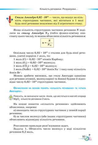 Кількість речовини. Розрахунки...
93
Якщо кількість структурних частинок речовини N поді-
лити на сталу Авогадро NA (тобто фізико-хімічну кон-
станту цього числа), то можна обчислити кількість речовини n:
						
Оскільки число 6,02 · 1023
є сталим для будь-якої речо-
вини, узятої порцією 1 моль, то:
1 моль (С) = 6,02 · 1023
атомів Карбону;
1 моль (O2
) = 6,02 · 1023
молекул;
1 моль (CO2
) = 6,02 · 1023
молекул;
1 моль (NaBr) = 6,02 · 1023
йонів Na+
і таку саму кількість
йонів Br–
.
Можна зробити висновок, що стала Авогадро однакова
для речовин атомної, молекулярної та йонної будови й відпо-
відає числу 6,02 · 1023
структурних частинок.
Обчислення на основі понять «кількість речовини» та «стала
Авогадро».
Поясніть, як визначити число йонів, що містяться в магній хлориді
MgCl2
кількістю речовини 2 моль.
На основі поняття «кількість речовини» здійснюють
обчислення, зокрема:
а) знаходять число структурних частинок у певній порції
речовини;
б) за числом молекул (або інших структурних частинок)
обчислюють відповідну кількість речовини.
Розглянемо приклади розв’язування задач.
Задача 1. Обчисліть число молекул у воді кількістю
речовини 0,2 моль.
Стала Авогадро 6,02 · 1023
— число, що вказує на кіль-
кість структурних частинок, які містяться в 1 молі
будь-якої речовини незалежно від її агрегатного стану.
N
NA
n = .
 