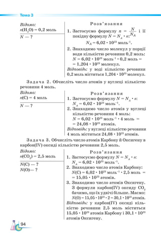94
Тема 3
Відомо:
n(H2
O) = 0,2 моль
Розв ’яз ання
1. Застосуємо формулу n = N
NA
і її
похідну формулу N = NA
· n:
NA = 6,02 · 1023
моль–1
.
2. Знаходимо число молекул у порції
води кількістю речовини 0,2 моль:
N = 6,02 · 1023
моль–1
· 0,2 моль =
= 1,204 · 1023
молекул.
Відповідь: у воді кількістю речовини
0,2 моль міститься 1,204 ·1023
молекул.
N — ?
Задача 2. Обчисліть число атомів у вуглеці кількістю
речовини 4 моль.
Відомо:
n(С) = 4 моль
Розв ’яз ання
1. Застосуємо формулу N = NA
· n:
NA
= 6,02 · 1023
моль–1
.
2. Знаходимо число атомів у вуглеці
кількістю речовини 4 моль:
N = 6,02 · 1023
моль–1
· 4 моль =
= 24,08 · 1023
атомів.
Відповідь: у вуглеці кількістю речовини
4 моль міститься 24,08 · 1023
атомів.
N — ?
Задача 3. Обчисліть число атомів Карбону й Оксигену в
карбон(ІV) оксиді кількістю речовини 2,5 моль.
Відомо:
n(СО2
) = 2,5 моль
Розв ’яз ання
1. Застосуємо формулу N = NA
· n:
NA
= 6,02 · 1023
моль–1
.
2. Знаходимо число атомів Карбону:
N(С) = 6,02 · 1023
моль–1
· 2,5 моль =
= 15,05 · 1023
атомів.
3. Знаходимо число атомів Оксигену.
З формули карбон(IV) оксиду СО2
бачимо,щоїхудвічібільше.Маємо:
N(О) = 15,05 ·1023
·2 = 30,1 ·1023
атомів.
Відповідь: у карбон(IV) оксиді кіль-
кістю речовини 2,5 моль міститься
15,05 · 1023
атомів Карбону і 30,1 · 1023
атомів Оксигену.
N(С) — ?
N(О)— ?
 